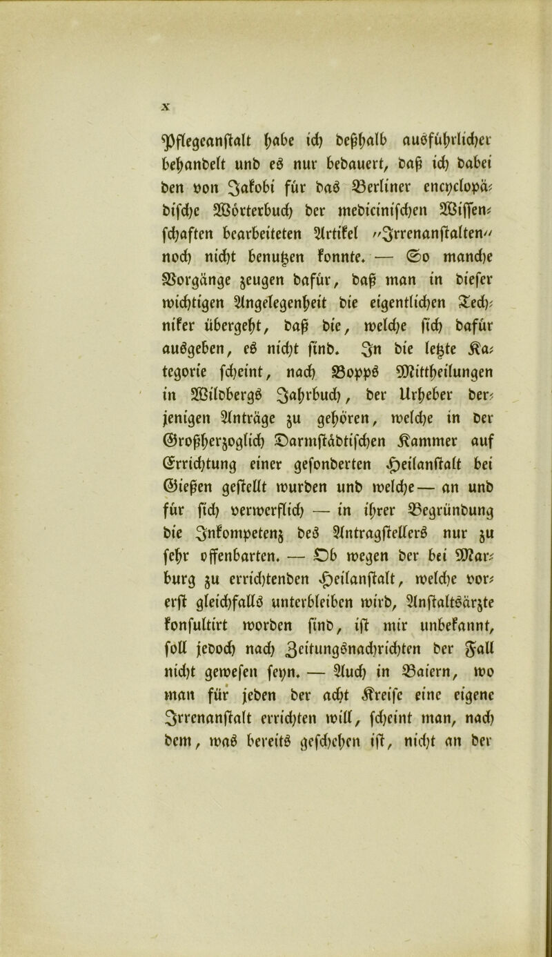 ^pflegeanffalt fyabe td) beßhalb ausführlicher behanbelt unb eS nur bebauert, baß ich habet bert oon ^afobt für baS ^Berliner enqjclopä? btfd)e SBorterbud) ber mebicinifdjen Söiffen^ fdjaften bearbeiteten Arttfel 3rrenanffalten noch nicht benutzen fonnte,— 0o mandje Vorgänge $eugen bafür, baß man in biefer wichtigen Angelegenheit bie eigentlidjen £ed)? nifer übergeht, baß bie, weldje fich bafür auSgeben, eS nidjt ftnb* 3n bie le§te Ra* tegorte fd)eint, nach 23oppS ^O^itt^eilungen in SSilobergS ^ahrbud), ber Urheber ber? Wenigen Anträge gehören, weldje in ber @roßher§ogltch Oarmffäbtifchen Kammer auf (£rrid)tung einer gefonberten »f)eilanftalt bei ©t’eßen gesellt mürben unb weld;e— an unb für fid) verwerflich — in ihrer 2Segrünbung bie 3nfompeten$ beS Antragstellers nur ju fehr offenbarten, — Ob wegen ber bei 9J?ar? bürg ju errid)tenben ^eilanffalt , weldje vor? erff gleichfalls unterbleiben wirb, AnftaltSärjte fonfulttrt worben ftnb, iff mir unbefannt, foll jleboch nad) 3ellim^nadmchten ber Jall nidjt gewefen fet;n, — Audj in Maiern, wo man für jeben ber adjt Greife eine eigene Srrenanffalt errichten will, fdjetnt man, nad) bcnt, waS bereits gefdjehen iff, nid)t an ber