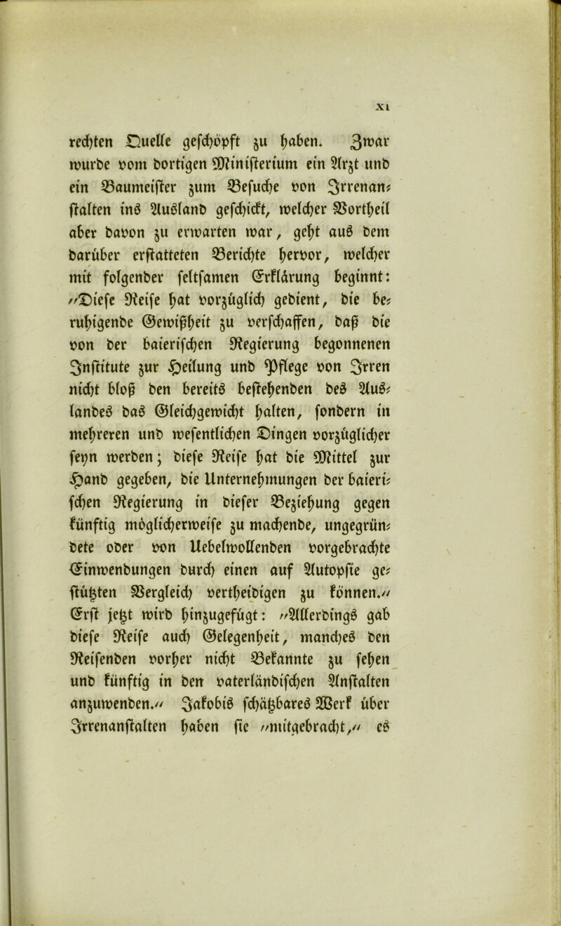 rechten Suelle gefd)bpft ju lmben* 3nwr würbe vom bortigen ^iniperium ein 5(rjt unb ein 53aumetper jum 53efudje von Srrenam palten tnö 5lu$lanb gefehlt, welcher SSorthetl aber bavon ju envarten mar, geht au6 bem barüber erpatteten 53erid)te hervor, melier * mit folgenber feltfamen ©rFlärung beginnt: //£)tefe 9?eife fyat vorzüglich gebient, bie be* ru^tgenbe ©emißbeit §u verfchaffen, baß bte von ber batertfehen Regierung begonnenen 3>nPitute zur Teilung unb pflege von 3rren nidp bloß ben bereite bepehenben be3 %u& lanbeS ba6 ©leichgewicht galten, fonbern in mehreren unb wefentlt'chen Gingen vorzüglicher fet?n werben; biefe Steife fyat bte Mittel jur £anb gegeben, bie Unternehmungen ber bat'ertV fchen Regierung in biefer Beziehung gegen künftig möglicherweise zu machenbe, ungegrüm bete ober von Uebelwollenben vorgebradhte ©inwenbungen burd) einen auf 5lutopfie ge; Pulten Vergleich vertheibtgen zu Fbnnen*// ©rp jetzt wirb hinzugefugt: 9ltterbing$ gab biefe Steife auch Gelegenheit, mandjeö ben S^eifenben vorher nicht 53eFannte zu fehen unb Fünfttg in ben vaterlänbifchen Slnpalten anzmvenben* SaFobtö phä^bareö SBerF über 3rrenanpalten faben fte //mitgebracht, eS