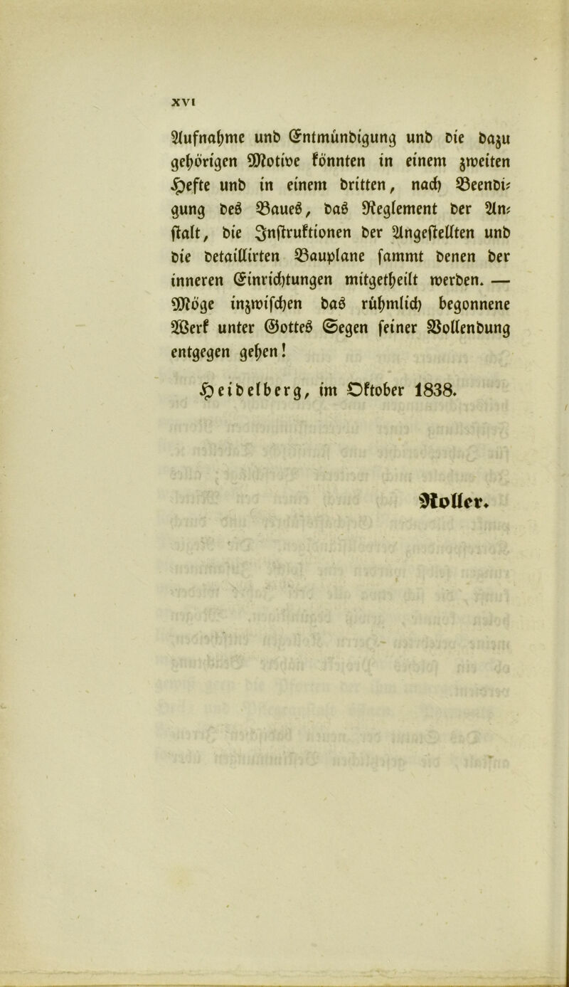 Aufnahme unb (Entmunbigung unb Die ba$u gehörigen üttotwe Fonnten in einem jmeiten ^pefte unb in einem britten, nad) 53eenoü gung be£ Q3aue6, ba£ 9?eg(ement ber ftaft, bte ^nftruFttonen ber 2lnge(Mten unb bie betattftrten Sßauplane fammt benen ber inneren (Einrichtungen mitgetfjeilt werben* — 9Jtoge in§mifd)en baö ruhmltd) begonnene 28erF unter ©otteö ©egen feiner SSollenbung entgegen gehen! ipeibefberg, im OFtober 1838» 9loUcr*