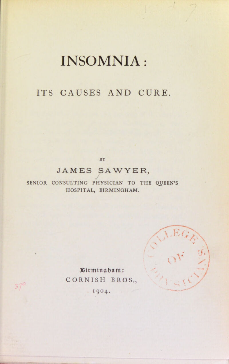 / INSOMNIA: ITS CAUSES AND CURE. BY JAMES SAWYER, SENIOR CONSULTING PHYSICIAN TO THE QUEEN’S HOSPITAL, BIRMINGHAM. JBirmlnnbam: CORNISH BROS., 1904.