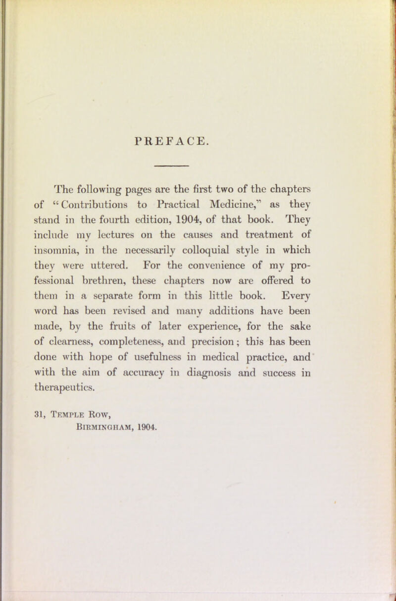 PREFACE. The following pages are the fii'st two of the chapters of “ Contributions to Practical Medicine,” as they stand in the fourth edition, 1904, of that book. They include my lectures on the causes and treatment of insomnia, in the necessarily colloquial style in which they were uttered. For the convenience of my pro- fessional brethren, these chapters now are offered to them in a separate form in this little book. Every word has been revised and manv additions have been made, by the fruits of later experience, for the sake of cleaniess, completeness, and precision; this has been done with hope of usefulness in medical practice, and* with the aim of accuracy in diagnosis and success in therapeutics. 31, Temple Row, Birmingham, 1904.