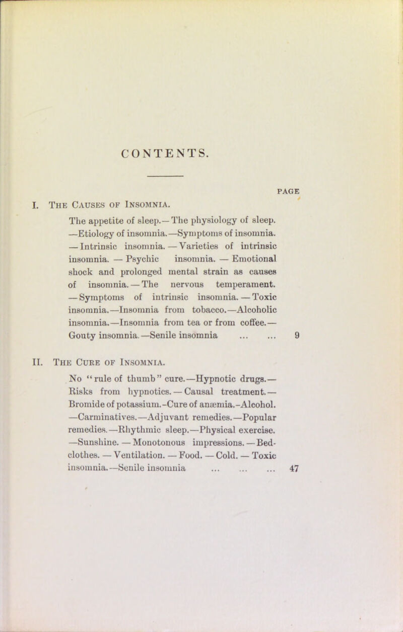 CONTENTS. PAGE I. The Causes of Insomnia. The appetite of sleep.—The physiology of sleep. —Etiology of insomnia.—Symptoms of insomnia. — Intrinsic insomnia.—Varieties of intrinsic insomnia. — Psychic insomnia. — Emotional shock and prolonged mental strain as causes of insomnia. — The nervous temperament. — Symptoms of intrinsic insomnia.—Toxic insomnia.—Insomnia from tobacco.—Alcoholic insomnia.—Insomnia from tea or from coffee.— Gouty insomnia. —Senile insomnia 9 II. The Cure of Insomnia. No “rule of thumb” cure.—Hypnotic drugs.— Risks from hypnotics. — Causal treatment.— Bromide of potassium.-Cure of aniemia.-Alcohol. —Carminatives.—Adjuvant remedies.—Popular remedies.—Rhythmic sleep.—Physical exercise. —Sunshine. — Monotonous impressions. — Bed- clothes. — Ventilation. — Food. — Cold. — Toxic insomnia.—Senile insomnia 47