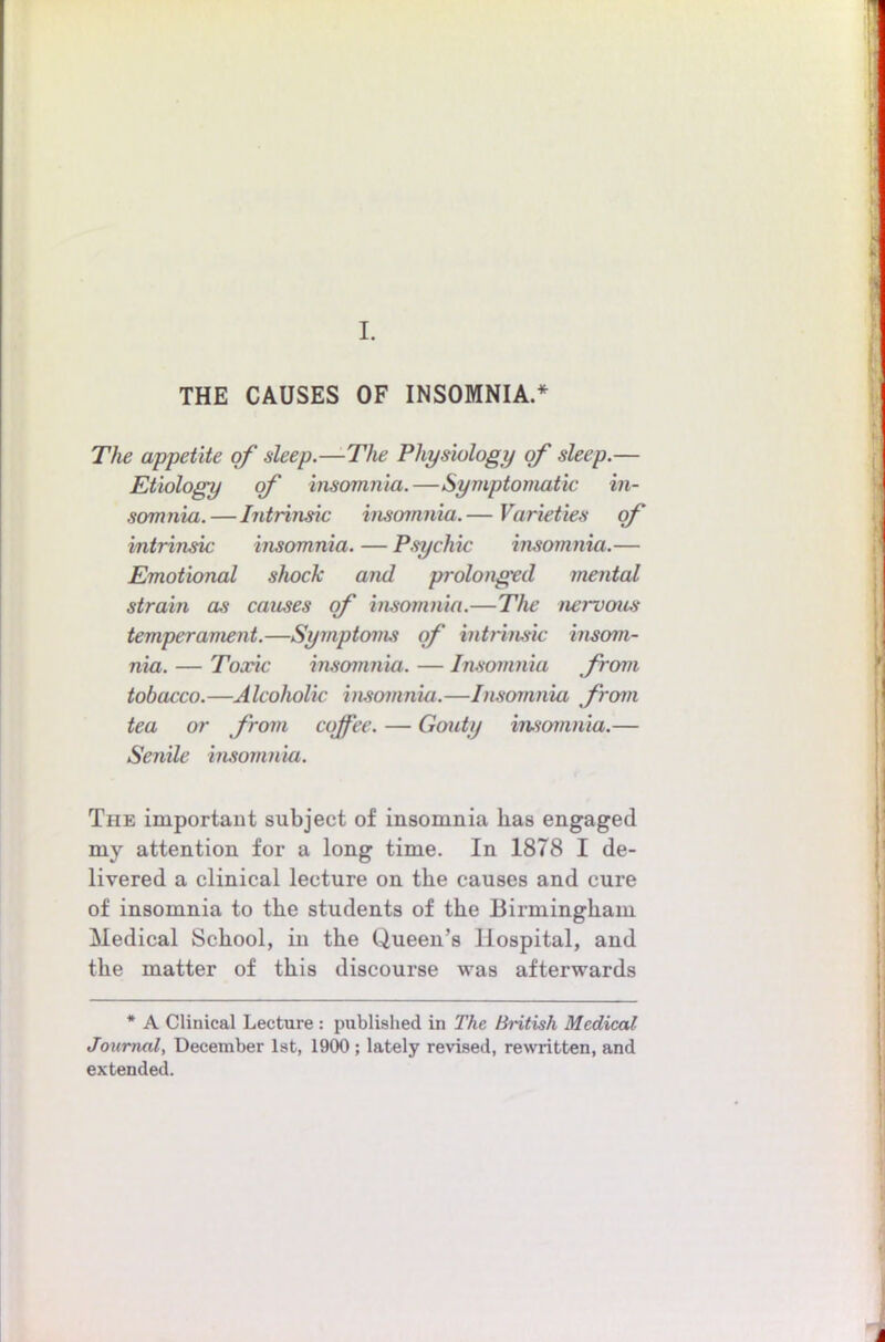 I. THE CAUSES OF INSOMNIA.* The appetite of deep.—The Physiology of sleep.— Etiology of insomnia.—Symptomatic in- somnia.—Intrinsic insomnia.— Varieties of intrinsic insomnia. — P.sychic insomnia.— Emotional shock and prolonged mental strain as causes of insomnia.—The nervous temperament.—Symptoms of intrinsic insom- nia. — Toxic insomnia. — Imomnia from tobacco.—Alcoholic insomnia.—Insomnia from tea or from coffee. — Gouty insomnia.— Seiiile insomnia. The important subject of insomnia has engaged my attention for a long time. In 1878 I de- livered a clinical lecture on the causes and cure of insomnia to the students of the Birmingham Medical School, in the Queen’s Hospital, and the matter of this discourse was afterwards * A Clinical Lecture : published in The British Medical Journal, December 1st, 1900 ; lately revised, rewritten, and extended.