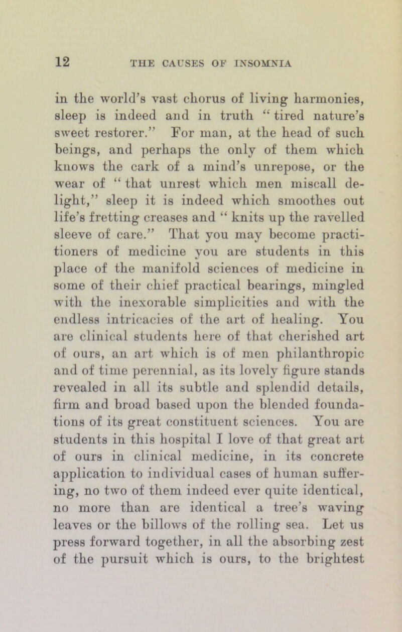 in the world’s vast chorus of living harmonies, sleep is indeed and in truth “ tired nature’s sweet restorer.” For man, at the head of such beings, and perhaps the only of them which knows the cark of a mind’s unrepose, or the wear of “ that unrest which men miscall de- light,” sleep it is indeed which smoothes out life’s fretting creases and “ knits up the ravelled sleeve of care.” That you may become practi- tioners of medicine you are students in this place of the manifold sciences of medicine in some of their chief practical bearings, mingled with the inexorable simplicities and with the endless intricacies of the art of healing. You are clinical students here of that cherished art of ours, an art which is of men philanthropic and of time perennial, as its lovely figure stands revealed in all its subtle and splendid details, firm and broad based upon the blended founda- tions of its great constituent sciences. You are students in this hospital I love of that great art of ours in clinical medicine, in its concrete application to individual cases of human suffer- ing, no two of them indeed ever quite identical, no more than are identical a tree’s waving leaves or the billows of the rolling sea. Let us press forward together, in all the absorbing zest of the pursuit which is ours, to the brightest