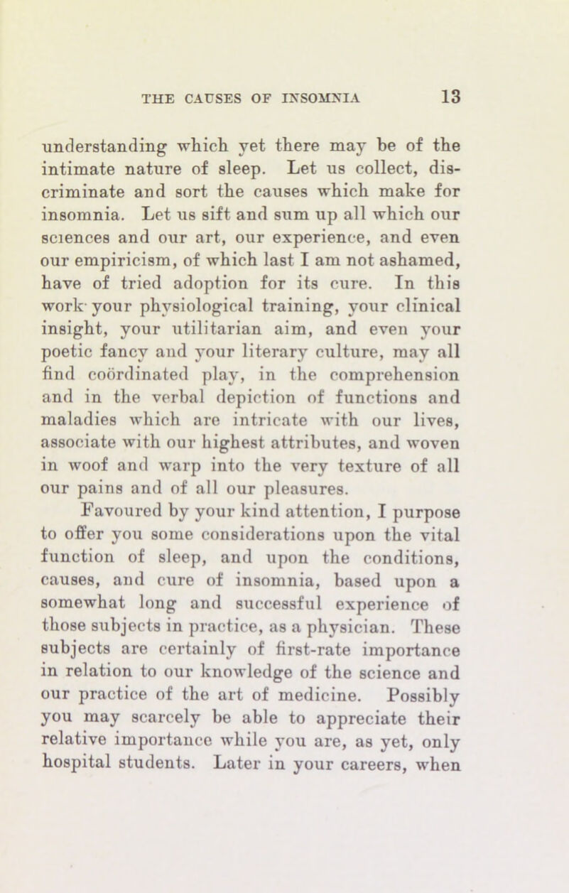 understanding which yet there may be of the intimate nature of sleep. Let us collect, dis- criminate and sort the causes which make for insomnia. Let us sift and sum up all which our sciences and our art, our experience, and even our empiricism, of which last I am not ashamed, have of tried adoption for its cure. In this work- your physiological training, your clinical insight, your utilitarian aim, and even your poetic fancy and your literary culture, may all find coordinated play, in the comprehension and in the verbal depiction of functions and maladies which are intricate with our lives, associate with our highest attributes, and woven in woof and warp into the very texture of all our pains and of all our pleasures. Favoured by your kind attention, I purpose to offer you some considerations upon the vital function of sleep, and upon the conditions, causes, and cure of insomnia, based upon a somewhat long and successful experience of those subjects in practice, as a physician. These subjects are certainly of first-rate importance in relation to our knowledge of the science and our practice of the art of medicine. Possibly you may scarcely be able to appreciate their relative importance while you are, as yet, only hospital students. Later in your careers, when