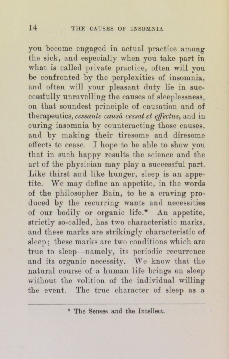 you become eugaged in actual practice among the sick, and especially when you take part in what is called private practice, often will you be confronted by the perplexities of insomnia, and often will your pleasant duty lie in suc- cessfully unravelling the causes of sleeplessness, on that soundest principle of causation and of therapeutics, cesmnte cama re,smt et effectwH^ and in curing insomnia by counteracting those causes, and by making their tiresome and diresome effects to cease. I hope to be able to show you that in such happy results the science and the art of the physician may play a successful part. Like thirst and like hunger, sleep is an appe- tite. We may define an appetite, in the words of the philosopher Bain, to be a craving pro- duced by the recurring wants and necessities of our bodily or organic life.* An appetite, strictly so-called, has two characteristic marks, and these marks are strikingly characteristic of sleep; these marks are two conditions which are true to sleep—namely, its periodic recurrence and its organic necessity. We know that the natural course of a human life brings on sleep ■without the volition of the individual willing the event. The true character of sleep as a « The Senses and the Intellect.