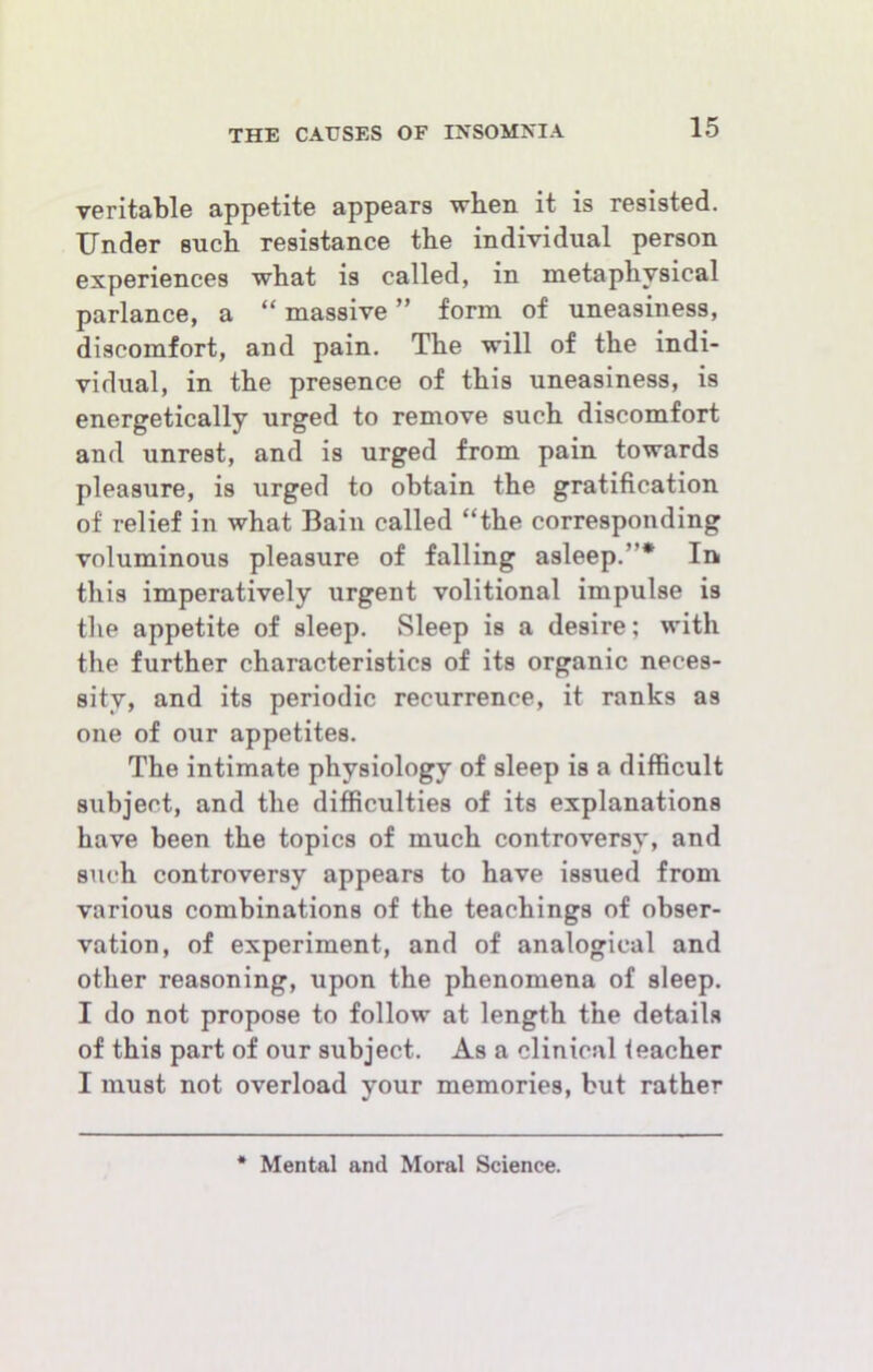 veritable appetite appears when it is resisted. Under such resistance the individual person experiences what is called, in metaphysical parlance, a “ massive ” form of uneasiness, discomfort, and pain. The will of the indi- vidual, in the presence of this uneasiness, is energetically urged to remove such discomfort and unrest, and is urged from pain towards pleasure, is urged to obtain the gratification of relief in what Bain called “the corresponding voluminous pleasure of falling asleep.”* In this imperatively urgent volitional impulse is the appetite of sleep. Sleep is a desire; with the further characteristics of its organic neces- sity, and its periodic recurrence, it ranks as one of our appetites. The intimate physiology of sleep is a difficult subject, and the difiiculties of its explanations have been the topics of much controversy, and such controversy appears to have issued from various combinations of the teachings of obser- vation, of experiment, and of analogical and other reasoning, upon the phenomena of sleep. I do not propose to follow at length the details of this part of our subject. As a clinical feacher I must not overload your memories, but rather Mental and Moral Science.
