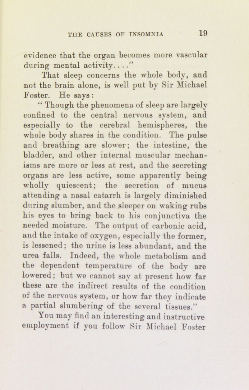 evidence that the organ becomes more vascular during mental activity. . . That sleep concerns the whole body, and not the brain alone, is well put by Sir Michael Foster. He says: “ Though the phenomena of sleep are largely confined to the central nervous system, and especially to the cerebral hemispheres, the whole body shares in the condition. The pulse and breathing are slower; the intestine, the bladder, and other internal muscular mechan- isms are more or less at rest, and the secreting organs are less active, some apparently being wholly quiescent; the secretion of mucus attending a nasal catarrh is largely diminished during slumber, and the sleeper on waking rubs his eyes to bring back to his conjunctiva the needed moisture. The output of carbonic acid, and the intake of oxygen, especially the former, is lessened; the urine is less abundant, and the urea falls. Indeed, the whole metabolism and the dependent temperature of the body are lowered; but we cannot say at present how far these are the indirect results of the condition of the nervous system, or how far they indicate a partial slumbering of the several tissues.” You may find an interesting and instructive employment if you follow Sir Michael Foster