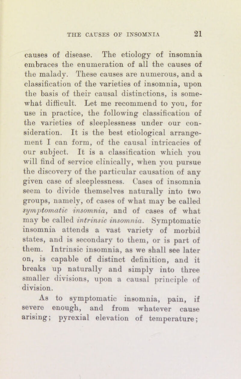 causes of disease. The etiology of insomnia embraces the enumeration of all the causes of the malady. These causes are numerous, and a classification of the varieties of insomnia, upon the basis of their causal distinctions, is some- what difficult. Let me recommend to you, for use in practice, the following classification of the varieties of sleeplessness under our con- sideration. It is the best etiological arrange- ment I can form, of the causal intricacies of our subject. It is a classification which you will find of service clinically, when you pursue the discovery of the particular causation of any given case of sleeplessness. Cases of insomnia seem to divide themselves naturally into two groups, namely, of cases of what may be called synijdomatic insomnia, and of cases of what may be called intrinsic insomnia. Symptomatic insomnia attends a vast variety of morbid states, and is secondary to them, or is part of them. Intrinsic insomnia, as we shall see later on, is capable of distinct definition, and it breaks up naturally and simply into three smaller divisions, upon a causal principle of division. As to symptomatic insomnia, pain, if severe enough, and from whatever cause arising; pyrexial elevation of temperature;