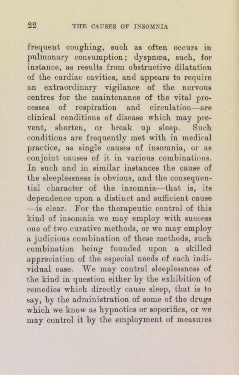 frequent coughing, such as often occurs in pulmonary consumption; dyspnoea, such, for instance, as results from obstructive dilatation of the cardiac cavities, and appears to require an extraordinary vigilance of the nervous centres for the maintenance of the vital pro- cesses of respiration and circulation—are clinical conditions of disease which may pre- vent, shorten, or break up sleep. Such conditions are frequently met with in medical practice, as single causes of insomnia, or as conjoint causes of it in various combinations. In such and in similar instances the cause of the sleeplessness is obvious, and the consequen- tial character of the insomnia—that is, its dependence upon a distinct and sufficient cause —is clear. For the therapeutic control of this kind of insomnia w'e may employ with success one of two curative methods, or we may employ a judicious combination of these methods, such combination being founded upon a skilled appreciation of the especial needs of each indi- vidual case. We may control sleeplessness of the kind in question either by the exhibition of remedies which directly cause sleep, that is to say, by the administration of some of the drugs which we know as hypnotics or soporifics, or we may control it by the employment of measures