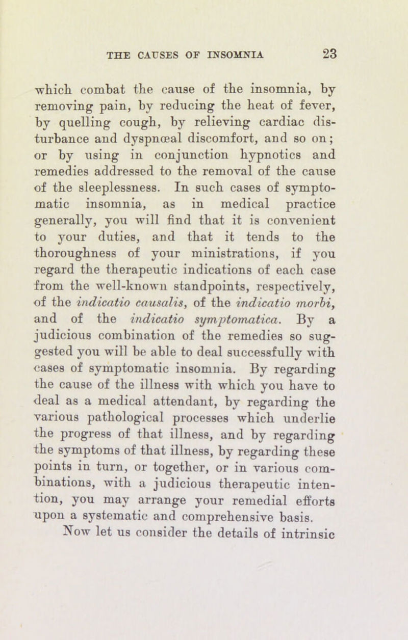 whicli combat the cause of the insomnia, by removing pain, by reducing the heat of fever, by quelling cough, by relieving cardiac dis- turbance and dyspnoeal discomfort, and so on; or by using in conjunction hypnotics and remedies addressed to the removal of the cause of the sleeplessness. In such cases of sympto- matic insomnia, as in medical practice generally, you will find that it is convenient to your duties, and that it tends to the thoroughness of your ministrations, if you regard the therapeutic indications of each case from the well-known standpoints, respectively, of the indicatio causalis, of the indicatio morbi, and of the indicatio symptomatica. By a judicious combination of the remedies so sug- gested you will be able to deal successfully with cases of symptomatic insomnia. By regarding the cause of the illness with which you have to deal as a medical attendant, by regarding the various pathological processes which underlie the progress of that illness, and by regarding the symptoms of that illness, by regarding these points in turn, or together, or in various com- binations, with a judicious therapeutic inten- tion, you may arrange your remedial efforts upon a systematic and comprehensive basis. Now let us consider the details of intrinsic