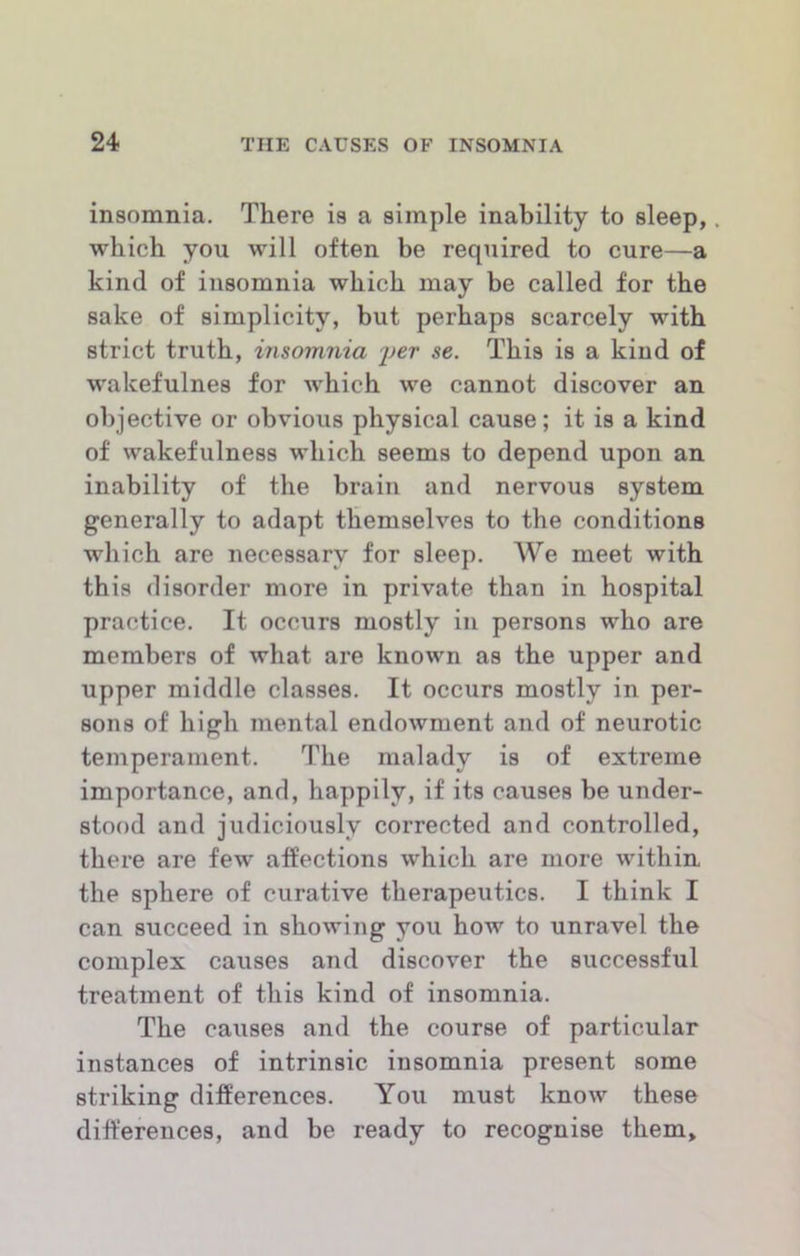 insomnia. There is a simple inability to sleep, which you will often be required to cure—a kind of insomnia which may be called for the sake of simplicity, but perhaps scarcely with strict truth, insomnia se. This is a kind of wakefulnes for which we cannot discover an objective or obvious physical cause; it is a kind of wakefulness which seems to depend upon an inability of the brain and nervous system generally to adapt themselves to the conditions which are necessary for sleep. We meet with this disorder more in private than in hospital practice. It occurs mostly in persons who are members of what are known as the upper and upper middle classes. It occurs mostly in per- sons of high mental endowment and of neurotic temperament. The malady is of extreme importance, and, happily, if its causes be under- stood and judiciously corrected and controlled, there are few affections which are more within the sphere of curative therapeutics. I think I can succeed in showing you how to unravel the complex causes and discover the successful treatment of this kind of insomnia. The causes and the course of particular instances of intrinsic insomnia present some striking differences. You must know these differences, and be ready to recognise them.