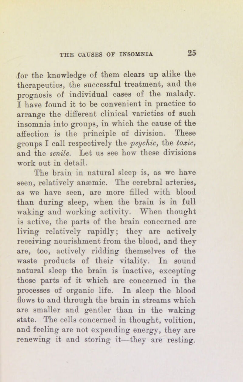 •for the knowledge of them clears up alike the therapeutics, the successful treatment, and the prognosis of individual cases of the malady. I have found it to be convenient in practice to arrange the different clinical varieties of such insomnia into groups, in which the cause of the affection is the principle of division. These groups I call respectively the 'psychic, the toxic, and the senile. Let us see how these divisions work out in detail. The brain in natural sleep is, as we have seen, relatively anaemic. The cerebral arteries, as we have seen, are more filled with blood than during sleep, when the brain is in full waking and working activity. When thought is active, the parts of the brain concerned are living relatively rapidly; they are actively receiving nourishment from the blood, and they are, too, actively ridding themselves of the waste products of their vitality. In sound natural sleep the brain is inactive, excepting those parts of it which are concerned in the processes of organic life. In sleep the blood fiows to and through the brain in streams which are smaller and gentler than in the waking state. The cells concerned in thought, volition, and feeling are not expending energy, they are renewing it and storing it—they are resting.