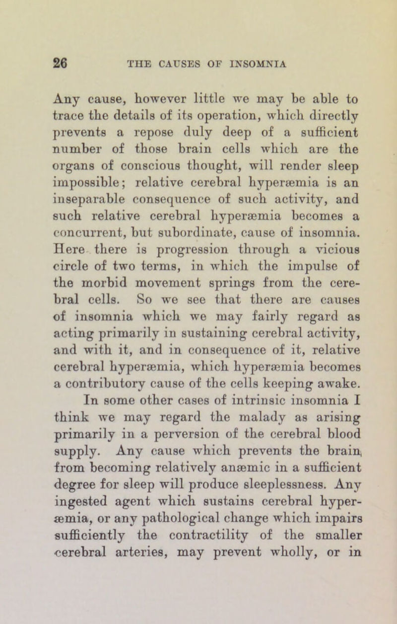 Any cause, however little we may be able to trace the details of its operation, which directly prevents a repose duly deep of a sufficient number of those brain cells which are the organs of conscious thought, will render sleep impossible; relative cerebral hypersemia is an inseparable consequence of such activity, and such relative cerebral hyperaemia becomes a concurrent, but subordinate, cause of insomnia. Here, there is progression through a vicious circle of two terms, in which the impulse of the morbid movement springs from the cere- bral cells. So we see that there are causes of insomnia which we may fairly regard as acting primarily in sustaining cerebral activity, and with it, and in consequence of it, relative cerebral hyperaemia, which hyperaemia becomes a contributory cause of the cells keeping awake. In some other cases of intrinsic insomnia I think we may regard the malady as arising primarily in a perversion of the cerebral blood supply. Any cause which prevents the brain, from becoming relatively anaemic in a sufficient degree for sleep will produce sleeplessness. Any ingested agent which sustains cerebral hyper- aemia, or any pathological change which impairs sufficiently the contractility of the smaller cerebral arteries, may prevent wholly, or in