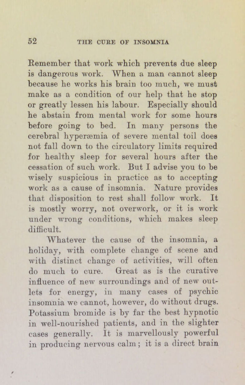 Remember that work which prevents due sleep is dangerous work. When a man cannot sleep because he works his brain too much, we must make as a condition of our help that he stop or greatly lessen his labour. Especially should he abstain from mental work for some hours before going to bed. In many persons the cerebral hyperoemia of severe mental toil does not fall down to the circulatory limits required for healthy sleep for several hours after the cessation of such work. But I advise you to be wisely suspicious in practice as to accepting work as a cause of insomnia. Nature provides that disposition to rest shall follow work. It is mostly worry, not overwork, or it is work under wrong conditions, which makes sleep difficult. Whatever the cause of the insomnia, a holiday, wuth complete change of scene and with distinct change of activities, will often do much to cure. Great as is the curative influence of new’ surroundings and of new out- lets for energy, in many cases of psychic insomnia we cannot, how’ever, do without drugs. Potassium bromide is by far the best hypnotic in well-nourished patients, and in the slighter cases generally. It is marvellously powerful in producing nervous calm; it is a direct brain