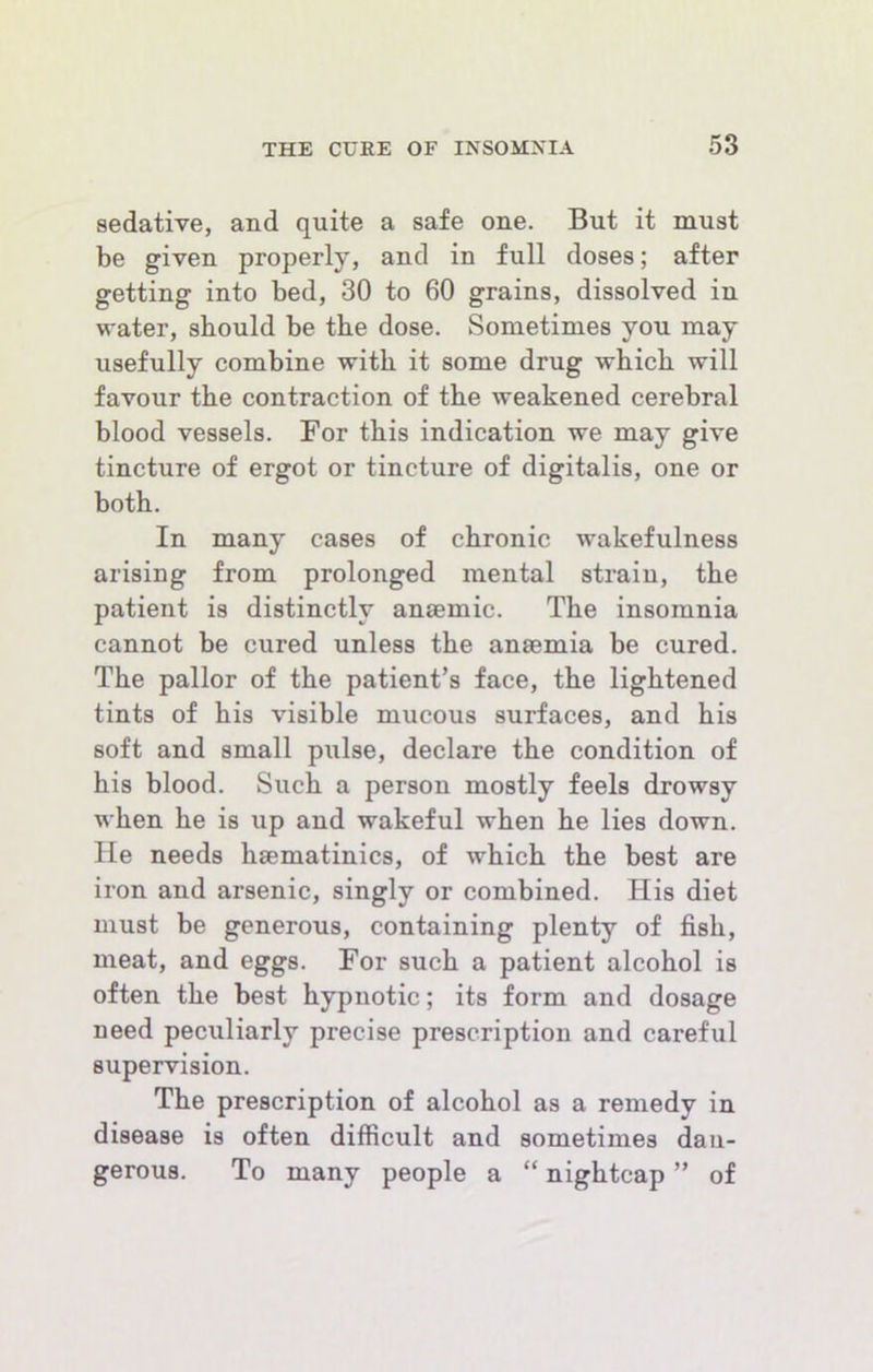 sedative, and quite a safe one. But it must be given properly, and in full doses; after getting into bed, 30 to 60 grains, dissolved in water, should be the dose. Sometimes you may usefully combine with it some drug which will favour the contraction of the weakened cerebral blood vessels. For this indication we may give tincture of ergot or tincture of digitalis, one or both. In many cases of chronic wakefulness arising from prolonged mental strain, the patient is distinctly anaemic. The insomnia cannot be cured unless the anaemia be cured. The pallor of the patient’s face, the lightened tints of his visible mucous surfaces, and his soft and small pulse, declare the condition of his blood. Such a person mostly feels drowsy when he is up and wakeful when he lies down. He needs haematinics, of which the best are iron and arsenic, singly or combined. His diet must be generous, containing plenty of fish, meat, and eggs. For such a patient alcohol is often the best hypnotic; its form and dosage need peculiarly precise prescription and careful supervision. The prescription of alcohol as a remedy in disease is often difficult and sometimes dan- gerous. To many people a “ nightcap ” of