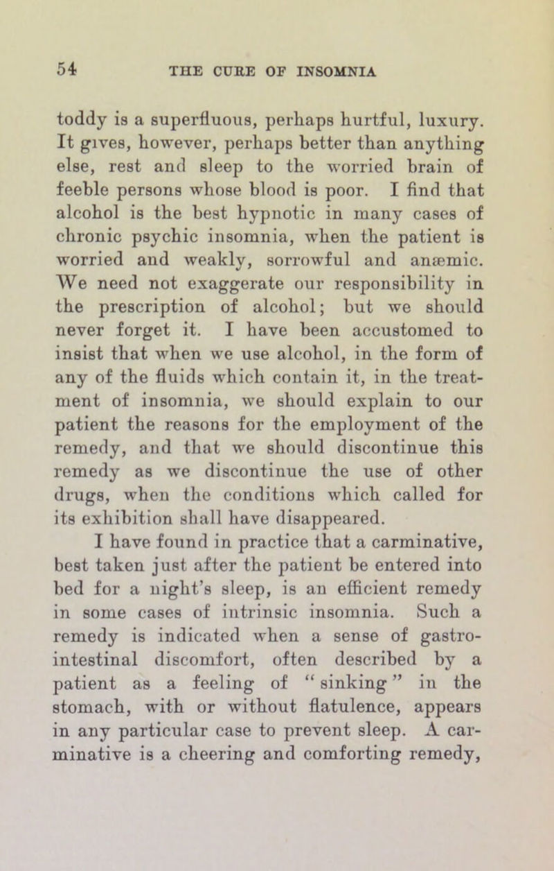 toddy is a superfluous, perhaps hurtful, luxury. It gives, however, perhaps better than anything else, rest and sleep to the worried brain of feeble persons whose blood is poor. I find that alcohol is the best hypnotic in many cases of chronic psychic insomnia, when the patient is worried and weakly, sorrowful and anjemic. We need not exaggerate our responsibility in the prescription of alcohol; but we should never forget it. I have been accustomed to insist that when we use alcohol, in the form of any of the fluids which contain it, in the treat- ment of insomnia, we should explain to our patient the reasons for the employment of the remedy, and that we should discontinue this remedy as we discontinue the use of other drugs, when the conditions which called for its exhibition shall have disappeared. I have found in practice that a carminative, best taken just after the patient be entered into bed for a night’s sleep, is an efficient remedy in some cases of intrinsic insomnia. Such a remedy is indicated when a sense of gastro- intestinal discomfort, often described by a patient as a feeling of “ sinking ” in the stomach, with or without flatulence, appears in any particular case to prevent sleep. A car- minative is a cheering and comforting remedy,