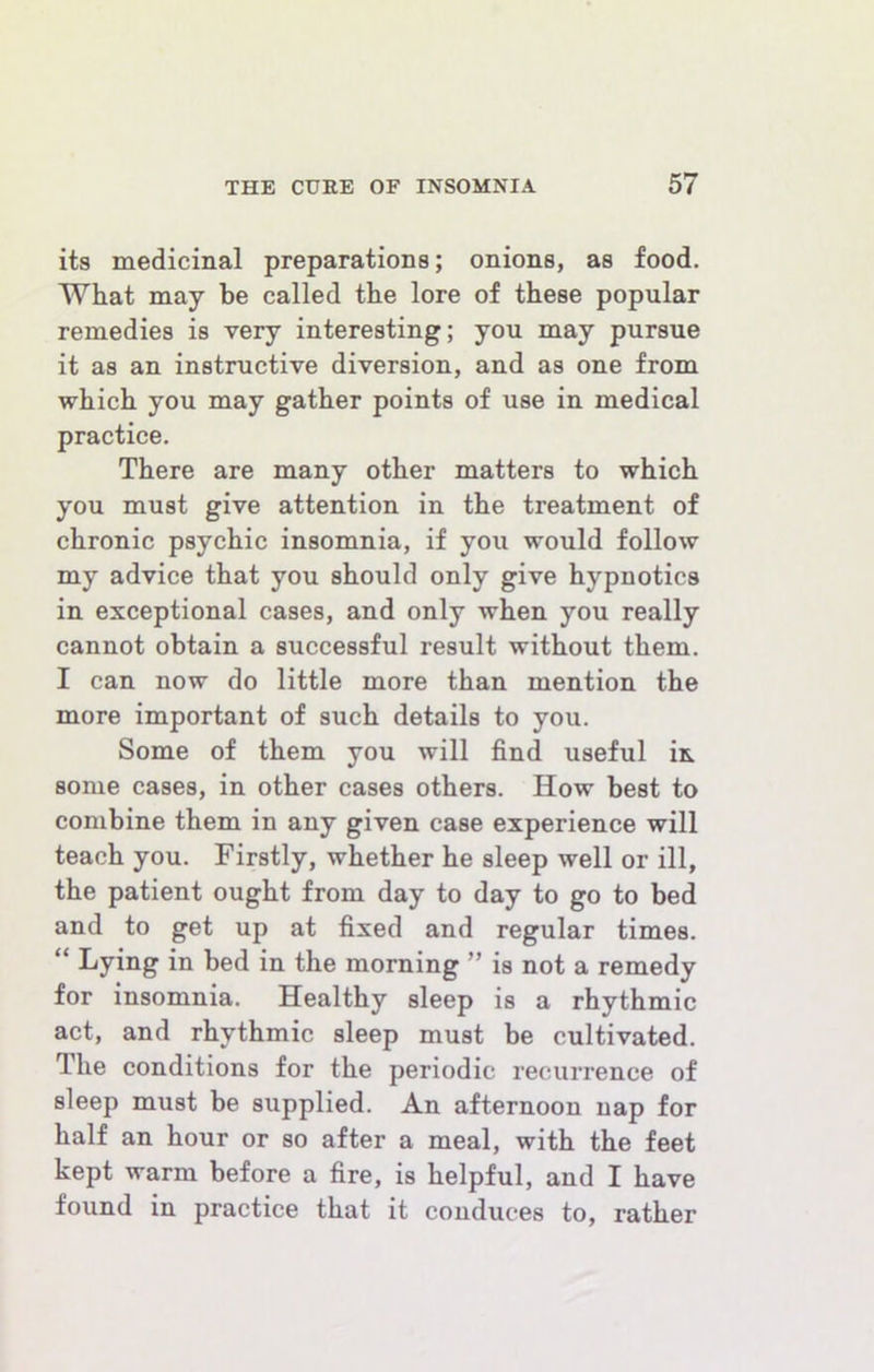 its medicinal preparations; onions, as food. What may be called the lore of these popular remedies is very interesting; you may pursue it as an instructive diversion, and as one from which you may gather points of use in medical practice. There are many other matters to which you must give attention in the treatment of chronic psychic insomnia, if you would follow my advice that you should only give hypnotics in exceptional cases, and only when you really cannot obtain a successful result without them. I can now do little more than mention the more important of such details to you. Some of them you will find useful in some cases, in other cases others. How best to combine them in any given case experience will teach you. Firstly, whether he sleep well or ill, the patient ought from day to day to go to bed and to get up at fixed and regular times. “ Lying in bed in the morning ” is not a remedy for insomnia. Healthy sleep is a rhythmic act, and rhythmic sleep must be cultivated. The conditions for the periodic recurrence of sleep must be supplied. An afternoon nap for half an hour or so after a meal, with the feet kept warm before a fire, is helpful, and I have found in practice that it conduces to, rather