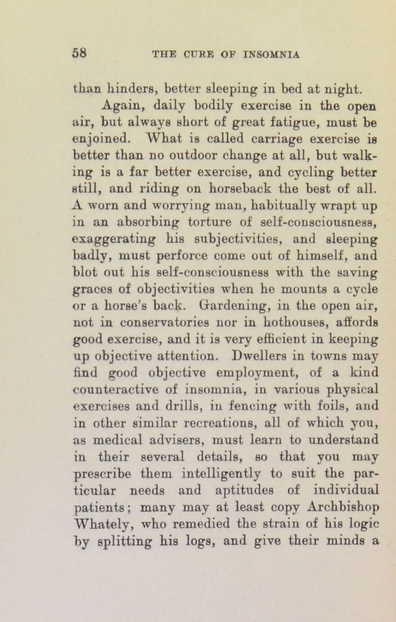 than hinders, better sleeping in bed at night. Again, daily bodily exercise in the open air, but always short of great fatigue, must be enjoined. What is called carriage exercise is better than no outdoor change at all, but walk- ing is a far better exercise, and cycling better still, and riding on horseback the best of all. A worn and worrying man, habitually wrapt up in an absorbing torture of self-consciousness, exaggerating his subjectivities, and sleeping badly, must perforce come out of himself, and blot out his self-consciousness with the saving graces of objectivities when he mounts a cycle or a horse’s back. Gardening, in the open air, not in conservatories nor in hothouses, affords good exercise, and it is very efficient in keeping up objective attention. Dwellers in towns may find good objective employment, of a kind counteractive of insomnia, in various physical exercises and drills, in fencing with foils, and in other similar recreations, all of which you, as medical advisers, must learn to understand in their several details, so that you may prescribe them intelligently to suit the par- ticular needs and aptitudes of individual patients; many may at least copy Archbishop Whately, who remedied the strain of his logic by splitting his logs, and give their minds a