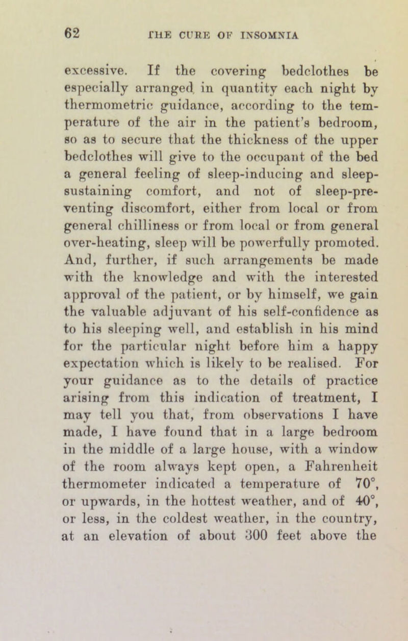 excessive. If the covering bedclothes be especially arranged in quantity each night by thermometric guidance, according to the tem- perature of the air in the patient’s bedroom, 80 as to secure that the thickness of the upper bedclothes will give to the occupant of the bed a general feeling of sleep-inducing and sleep- sustaining comfort, and not of sleep-pre- venting discomfort, either from local or from general chilliness or from local or from general over-heating, sleep will be powerfully promoted. And, further, if such arrangements be made with the knowledge and with the interested approval of the patient, or by himself, we gain the valuable adjuvant of his self-confidence as to his sleeping well, and establish in his mind for the particular night before him a happy expectation which is likely to be realised. For your guidance as to the details of practice arising from this indication of treatment, I may tell you that, from observations I have made, I have found that in a large bedroom in the middle of a large house, with a window of the room always kept open, a Fahrenheit thermometer indicated a temperature of 70°, or upwards, in the hottest weather, and of 40°, or less, in the coldest weather, in the country, at an elevation of about dOO feet above the