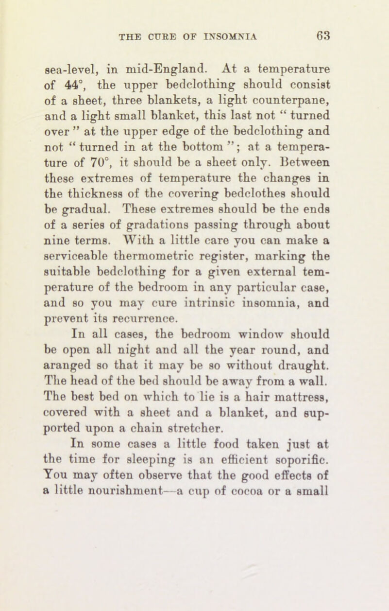 sea-level, in mid-England. At a temperature of 44°, the upper bedclothing should consist of a sheet, three blankets, a light counterpane, and a light small blanket, this last not “ turned over ” at the upper edge of the bedclothing and not “ turned in at the bottom ”; at a tempera- ture of 70°, it should be a sheet only. Between these extremes of temperature the changes in the thickness of the covering bedclothes should be gradual. These extremes should be the ends of a series of gradations passing through about nine terms. With a little care you can make a serviceable thermometric register, marking the suitable bedclothing for a given external tem- perature of the bedroom in any particular case, and so you may cure intrinsic insomnia, and prevent its recurrence. In all cases, the bedroom window should be open all night and all the year round, and aranged so that it may be so without draught. The head of the bed should be away from a wall. The best bed on which to lie is a hair mattress, covered with a sheet and a blanket, and sup- ported upon a chain stretcher. In some cases a little food taken just at the time for sleeping is an efficient soporific. You may often observe that the good effects of a little nourishment—a cup of cocoa or a small