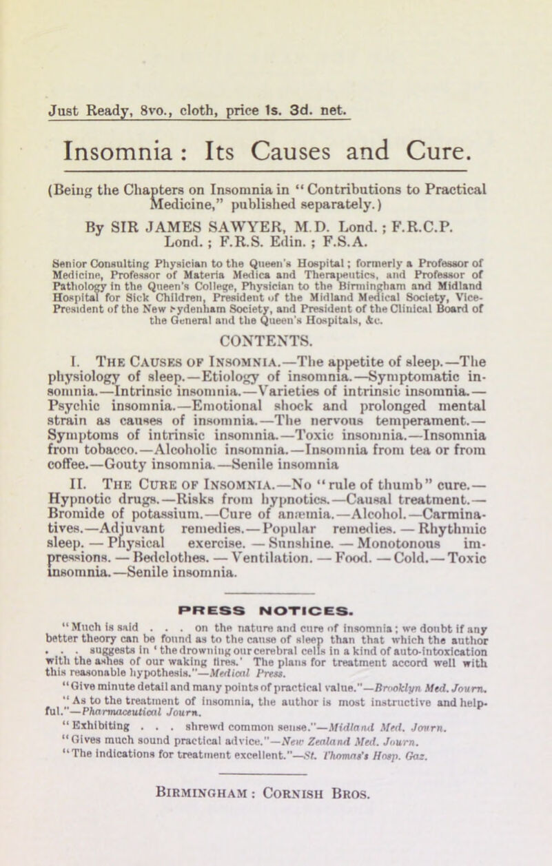 Just Ready, 8vo., cloth, price Is. 3d. net. Insomnia : Its Causes and Cure. (Being the Chapters on Insomnia in “Contributions to Practical Medicine,” published separately.) By SIR JAMES SAWYER, M.D. Lond.; F.R.C.P. Lond.; F.R.S. Edin. ; F.S.A. Senior Consulting Physician to the Queen's Hospital; formerly a Professor of Medicine, Professor of Materia Medica and Therajsiutics, and Professor of PatholoCT in the Queen’s College, Physician to the Birmingham and Midland Hospital for Sick Children, President of the Midland Medical Socle^, VMce- President of the New cydenham Society, and President of the Clinical Board of the General and the Queen's Hospitals, &c. CONTENTS. I. The Causes of Insomnia.—The appetite of sleep.—The physiology of sleep.—Etiology of insomnia.—Symptomatic in- somnia.—Intrinsic insomnia.—V’^arieties of intrinsic insomnia.— Psychic insomnia.—Emotional shock and prolonged mental strain as causes of insomnia.—Tlie nervous temperament.— Symptoms of intrinsic insomnia.—Toxic insomnia.—Insomnia from tobacco.—Alcoholic insomnia.—Insomnia from tea or from coffee.—Gouty insomnia.—Senile insomnia II. The Cure of Insomnia.—No “rule of thumb” cure.— Hypnotic drugs.—Risks from hypnotics.—Causal treatment.— Bromide of potassium.—Cure of anannia.—Alcohol.—Carmina- tives.—Adjuvant remeilies.—Popular remeiUes. — Rhythmic sleep. — Pnysical exercise. — Snnsliine. — Monotonous im- pressions. — Bedclothe.s. —Ventilation. — Food. —Cold.—Toxic insomnia.—Senile insomnia. r>RESS NOTICES. “Much Is said . . . on tho nature and cure of insomnia; we doubt if any better theory can be found as to the cause of sleep than that which the author . . . suuests in ‘ the drowning ourcerebral cells in a kind of auto-intoxication with the ashes of our waking tires.’ The plans for treatment accord well with this reasonable hypothesis.’’—Medical Press. “ Give minute detaii and many points of practical value.”—Brooklyn Med. Joum. “ As to the treatment of insomnia, the author is most instructive and help- ful.”—Pharmaceutical Joum. “Exhibiting . . . shrewd common sense.”—.Midland Med. Jomrn. “Gives much sound practical advice.”—Neii' Zealand Med. Journ. “The indications for treatment excellent.”—St. I’hamas's Hasp. Gas.