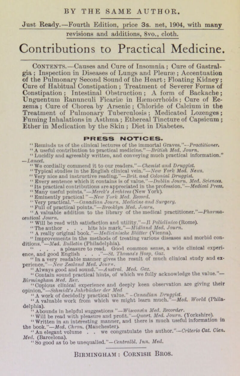 Just Really.—Fourth P^dition, price 3s. net, 1904, with many revisions and additions, 8vo., cloth. Contributions to Practical Medicine. Contents.—Causes and Cure of Insomnia; Cure of Gastral- gia ; Inspection in Diseases of Lungs and Pleurae ; Accentuation of the Pulmonary Second Sound of the Heart; Floating Kidney; Cure of Habitual Constipation ; Treatment of Severer Forms of Constipation; Intestinal Obstruction; A form of Backache; Unguentum Ranunculi Ficarije in Hicmorrhoids; Cure of Ec- zema ; Cure of Chorea by Arsenic; Chloride of Calcium in the Treatment of Pulmonary Tuberculosis; Medicated Lozenges; Fuming Inhalations in Asthma; Ethereal Tincture of Capsicum ; Ether in Medication by the Skin ; Diet in Diabetes. PRESS NOTICES. “ ReiniiidH u« of the clinical lecture.s of tlie immortal Graves.—PractitioMr, “A UKfifnl contribution to practical medicine.”—i-g/i Afed. Jonrn. “ Lucidiy and agreeably written, and conveying much practical Information. —Lancet. “ We cordially commend it to our readers.—Chemist and Druggist. “ Typical Htudiex in the Englieh clinicai vein.”—New York Med. News. “ Very nice and iinitructive roarling.”—Brit, and Colonial Druggist. “ Every eentence which It containe ie of value.”—Dublin Joum. Med. Sciences. “ Its practical contributions are appreciated in the profession.”—Medical Press, “ Many usefui points.”—Merck's Archii<es (Sew York).  Eminently practical —New York Med. Record. “ Very practical.”—Canadian Journ. Medicine aiul Surgery. “ Full of practical points.”—Brooklyn Med. Journ. “A valuaole addition to the library of the medical practitioner.”—Pharma- ceutical Journ. “ Will be reiid with satisfaction and utility.”—71 Policlinico {Rome). “The author . . . hits his mark.”—Midland Med. Joum.  A really original book.”—Medicinische Blatter (Vienna). “ Improvements in the metho<ls of treating various diseases and morbid con- ditions.—Msd. Bulletin (Philadelphia). “ . . . a pleasure to read. Good common sense, a wide clinical experi- ence, and good English . . .”—.St. Thomas’s Hasp. Oaz. “ In a very readable manner gives the result of much clinical study and ex- perience.”—New Zealand Med. Journ. “ Always good and sound.”—Austral. Med, Oaz. ^ “ Contain sound practical hints, of which we fully acknowledge the value. — Birmingham Med. Rev. “Copious clinical experience and deeply keen observation are giving their opinion.’’—Schmidt's Jahrbiicher der Med “A work of decidedly practical value.” -Canadian Druggist. “ A valuable work from which we might learn much.”—Med. World (Phila- delphia). “Abounds in helpful suggestions ”—Wisconsin Med. Recorder. “ Will be read with pleasure and profit.”—Quart. Med. Journ. (Yorkshire). “Written in an interesting manner, and there is much useful information in the book.”—Med. Chron. (Manchester). „ „ . . „ . r.- “ An elegant volume . . we congratulate the author. —Cnteno Cat. Cien, Med. (Barcelona). “ So good as to be unequalled.”—CentmlW. Inn. Med.