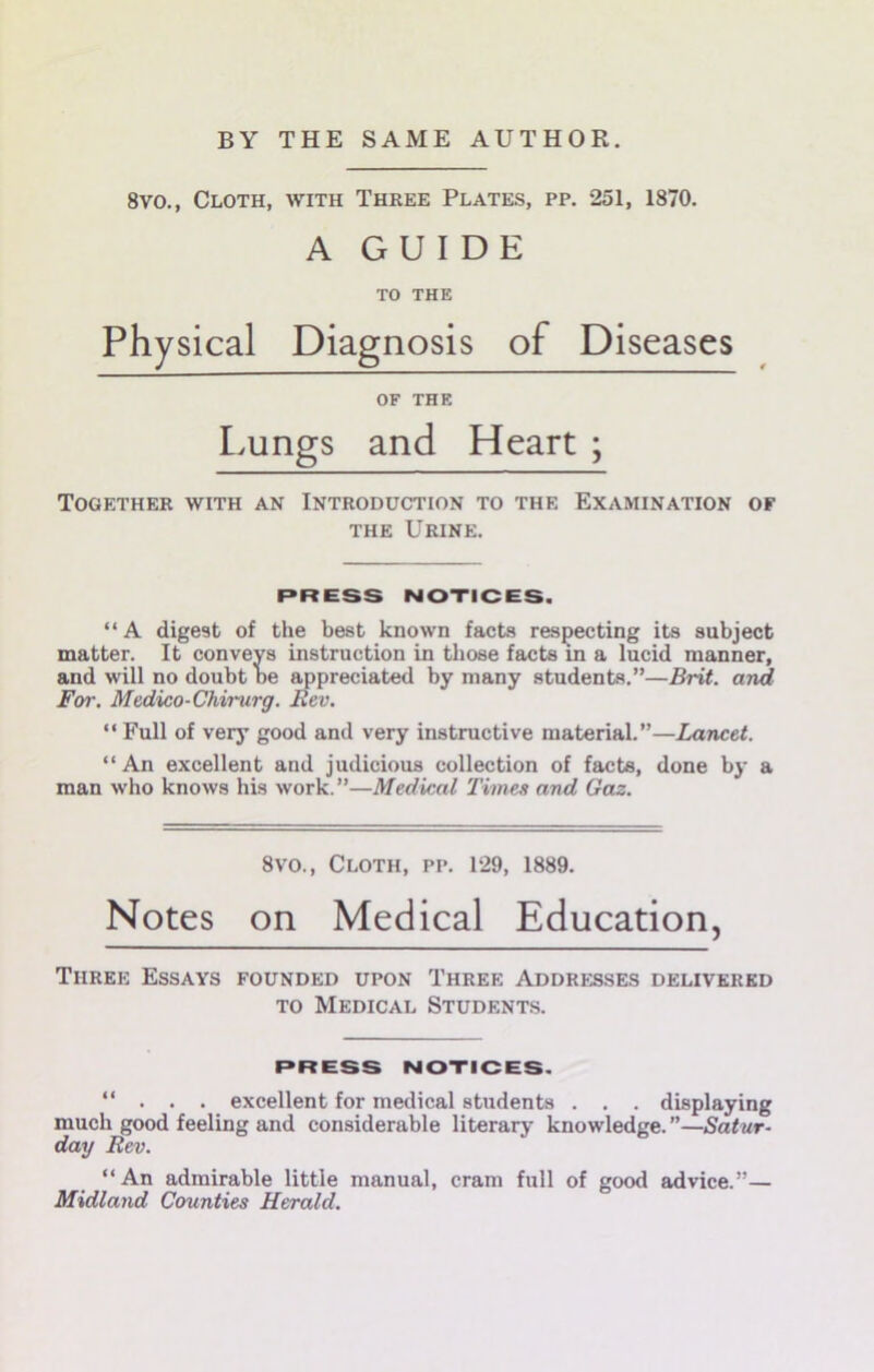8vo., Cloth, with Three Plates, pp. 251, 1870. A GUIDE TO THE Physical Diagnosis of Diseases OF THE Lungs and Heart ; Together with an Introduction to the Examination of THE Urine. PRESS NOTICES. “A digest of the best known facts respecting its subject matter. It conveys instruction in those facts in a lucid manner, and will no doubt oe appreciated by many students.”—Brit, and For. Medico-Chirurg. Rev. “ Full of very good and very instructive material.”—Lancet. “An excellent and judicious collection of facts, done by a man who knows his work. ”—Medical Times and Gaz. 8vo., Cloth, pp. 129, 1889. Notes on Medical Education, Three Essays founded upon Three Addresses delivered TO Medical Students. PRESS NOTICES. “ . . . excellent for medical students . . . displaying much good feeling and considerable literary knowledge. ”—Satur- day Rev. “An admirable little manual, cram full of good advice.”— Midland Counties Herald.