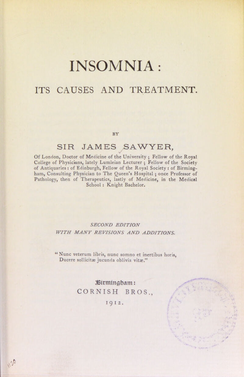 ITS CAUSES AND TREATMENT. BY SIR JAMES SAWYER, Of London, Doctor of Medicine of the University ; Fellow of the Royal College of Physicians, lately Lumleian Lecturer ; Fellow of the Society of Antiquaries : of Edinburgh, Fellow of the Royal Society : of Birming- ham, Consulting Physician to The Queen’s Hospital ; once Professor of Pathology, then of Therapeutics, lastly of Medicine, in the Medical School : Knight Bachelor. SECOND EDITION WITH MANY REVISIONS AND ADDITIONS. “ Nunc veterum libris, nunc somno et inertibus horis, Ducere sollicitae jucunda oblivia vitae.” JBirmtngbam: CORNISH BROS., 1912
