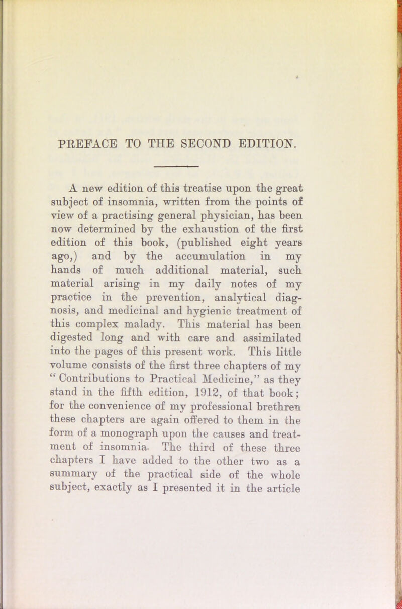 PREFACE TO THE SECOND EDITION. A new edition of this treatise upon the great subject of insomnia, written from the points of view of a practising general physician, has been now determined by the exhaustion of the first edition of this book, (published eight years ago,) and by the accumulation in my hands of much additional material, such material arising in my daily notes of my practice in the prevention, analytical diag- nosis, and medicinal and hygienic treatment of this complex malady. This material has been digested long and with care and assimilated into the pages of this present work. This little volume consists of the first three chapters of my “ Contributions to Practical Medicine,” as they stand in the fifth edition, 1912, of that book; for the convenience of my professional brethren these chapters are again offered to them in the form of a monograph upon the causes and treat- ment of insomnia. The third of these three chapters I have added to the other two as a summary of the practical side of the whole subject, exactly as I presented it in the article