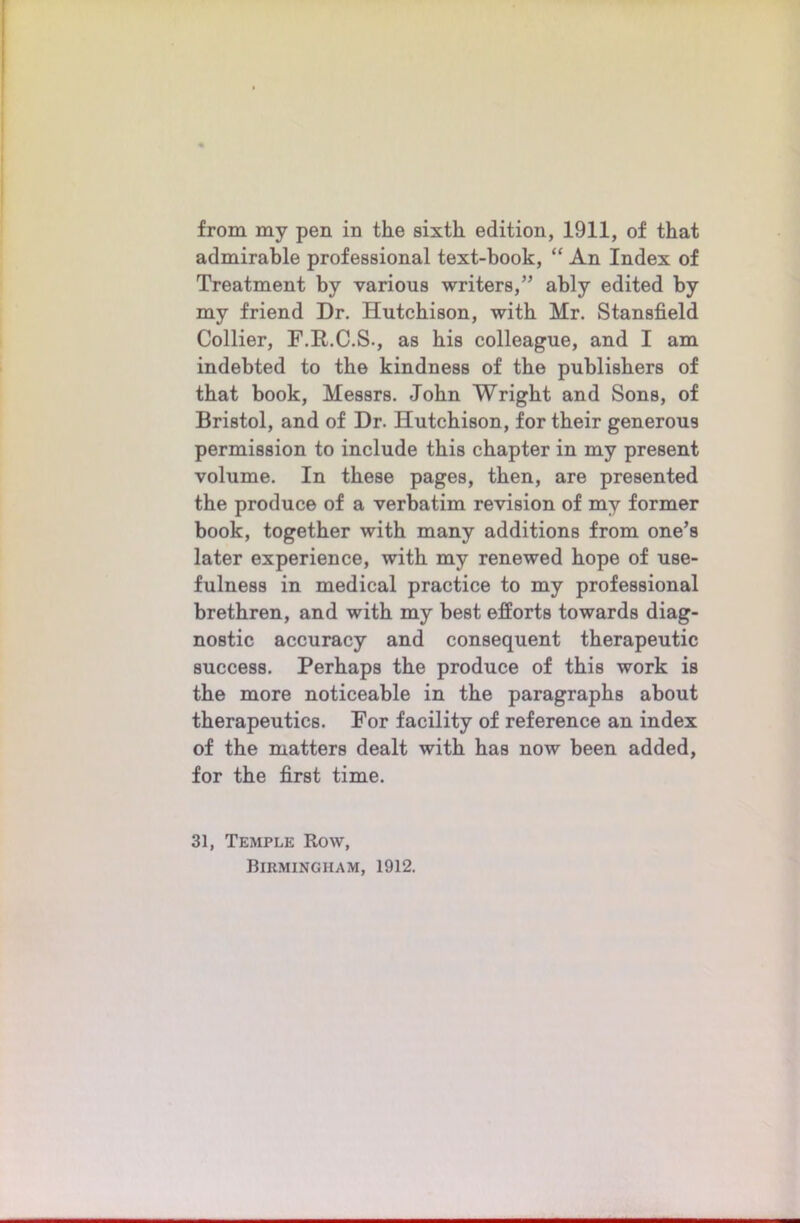 from my pen in the sixth edition, 1911, of that admirable professional text-book, “ An Index of Treatment by various writers,” ably edited by my friend Dr. Hutchison, with Mr. Stansfield Collier, F.R.C.S., as bis colleague, and I am indebted to the kindness of the publishers of that book, Messrs. John Wright and Sons, of Bristol, and of Dr. Hutchison, for their generous permission to include this chapter in my present volume. In these pages, then, are presented the produce of a verbatim revision of my former book, together with many additions from one’s later experience, with my renewed hope of use- fulness in medical practice to my professional brethren, and with my best efforts towards diag- nostic accuracy and consequent therapeutic success. Perhaps the produce of this work is the more noticeable in the paragraphs about therapeutics. For facility of reference an index of the matters dealt with has now been added, for the first time. 31, Temple Row,