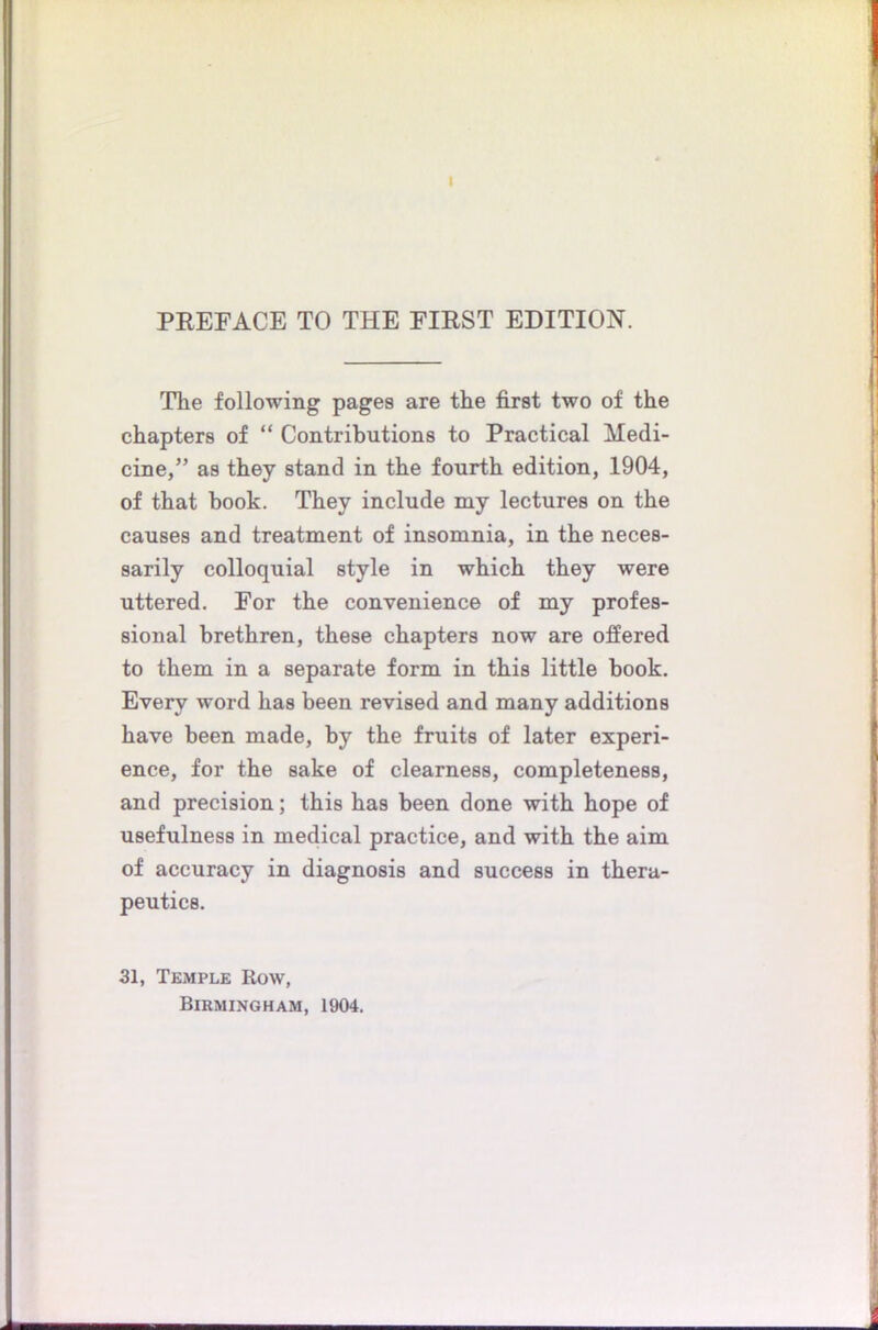 I PREFACE TO THE FIRST EDITION. The following pages are the first two of the chapters of “ Contributions to Practical Medi- cine, ” as they stand in the fourth edition, 1904, of that book. They include my lectures on the causes and treatment of insomnia, in the neces- sarily colloquial style in which they were uttered. For the convenience of my profes- sional brethren, these chapters now are offered to them in a separate form in this little book. Every word has been revised and many additions have been made, by the fruits of later experi- ence, for the sake of clearness, completeness, and precision; this has been done with hope of usefulness in medical practice, and with the aim of accuracy in diagnosis and success in thera- peutics. 31, Temple Row, Birmingham, 1904.