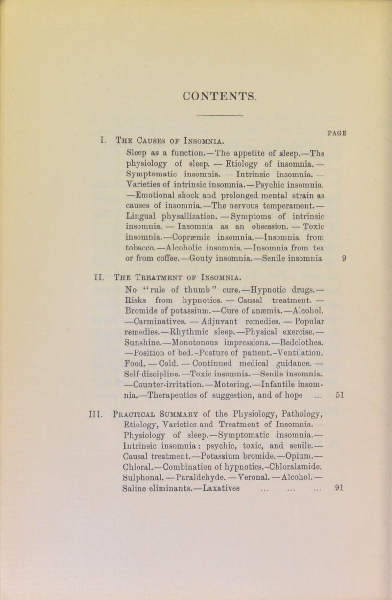 CONTENTS. PAGE I. The Causes of Insomnia. Sleep as a function.—The appetite of sleep.—The physiology of sleep. — Etiology of insomnia. — Symptomatic insomnia. — Intrinsic insomnia. — Varieties of intrinsic insomnia.—Psychic insomnia. —Emotional shock and prolonged mental strain as causes of insomnia.—The nervous temperament.— Lingual physallization.—Symptoms of intrinsic insomnia. — Insomnia as an obsession. — Toxic insomnia.—Copraemic insomnia.—Insomnia from tobacco.—Alcoholic insomnia.—Insomnia from tea or from coffee.—Gouty insomnia.—Senile insomnia 9 II. The Tkf.atment of Insomnia. No “rule of thumb” cure.—Hypnotic drugs.— Risks from hypnotics. — Causal treatment. — Bromide of potassium.—Cure of anaemia.—Alcohol. —Carminatives. — Adjuvant remedies. — Popular remedies.—Rhythmic sleep.—Physical exercise.— Sunshine.—Monotonous impressions.—Bedclothes. —Position of bed.-Posture of patient.-Ventilation. Food. —Cold. — Continued medical guidance. — Self-discipline.—Toxic insomnia.—Senile insomnia. —Counter-irritation. —Motoring.—Infautile insom- nia.—Therapeutics of suggestion, and of hope ... 51 III. Practical Summary of the Physiology, Pathology, Etiology, Varieties and Treatment of Insomnia.— Physiology of sleep.—Symptomatic insomnia.— Intrinsic insomnia: psychic, toxic, and senile.— Causal treatment.—Potassium bromide.—Opium.— Chloral.—Combination of hypnotics.-Chloralamide. Sulphonal. — Paraldehyde. —Veronal. —Alcohol. — Saline eliminants.—Laxatives 91