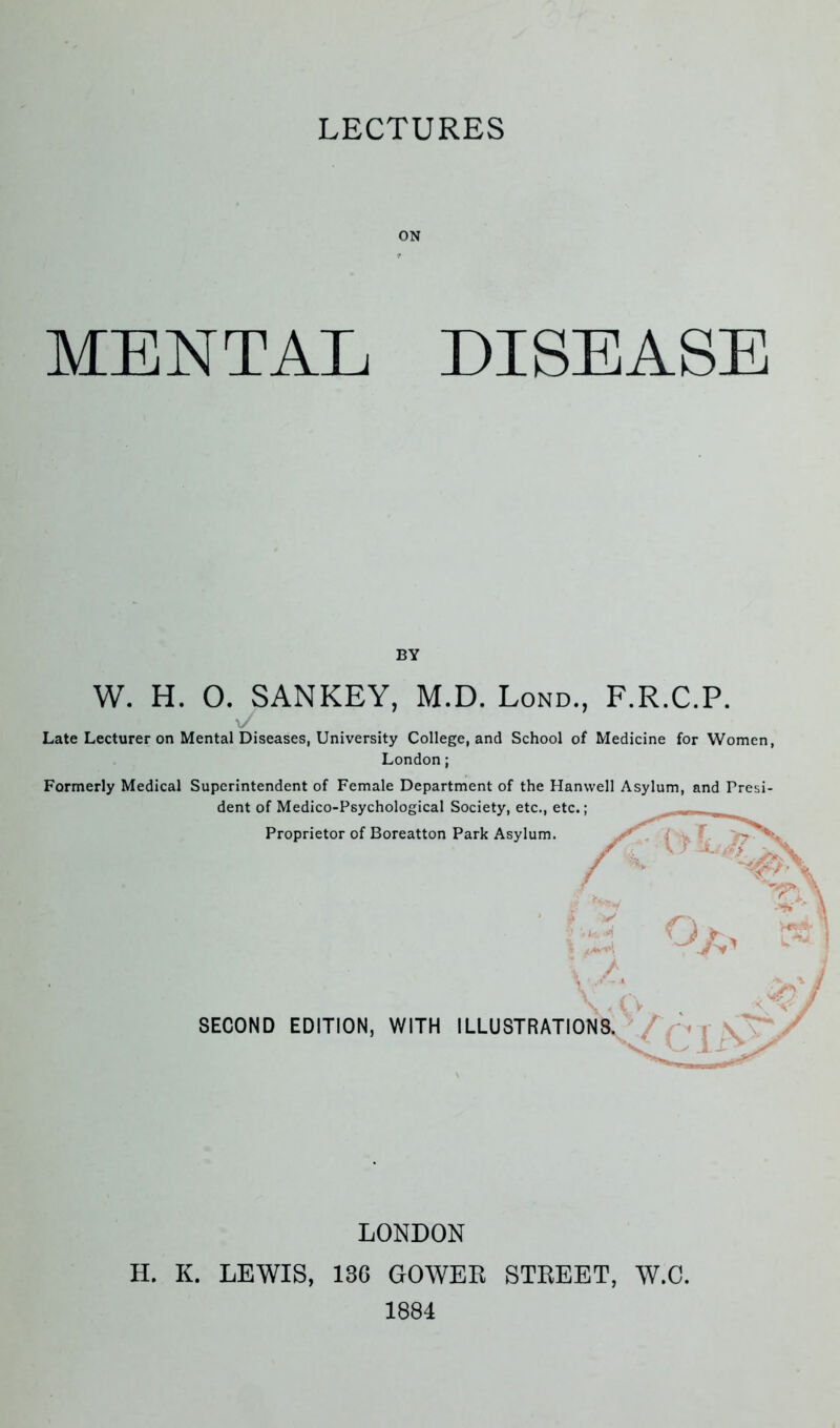 LECTURES ON MENTAL DISEASE W. H. O. SANKEY, M.D. Lond., F.R.C.P. V Late Lecturer on Mental Diseases, University College, and School of Medicine for Women, London; Formerly Medical Superintendent of Female Department of the Hanwell Asylum, and Presi- dent of Medico-Psychological Society, etc., etc. • BY SECOND EDITION, WITH ILLUSTRATIC Proprietor of Boreatton Park Asylum. i LONDON H. K. LEWIS, 136 GOWER STREET, W.C. 1884