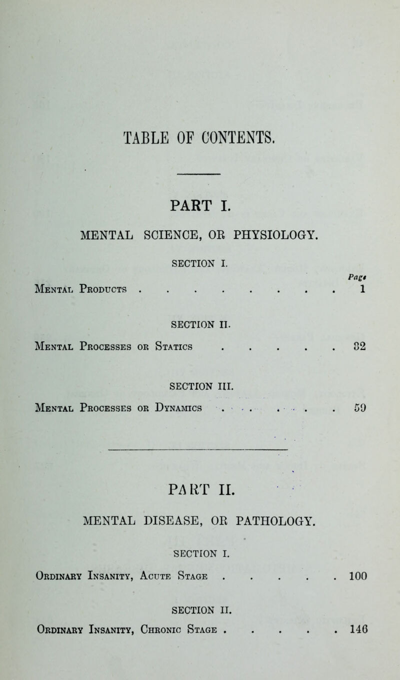 TABLE OF CONTENTS. PART I. MENTAL SCIENCE, OR PHYSIOLOGY. SECTION I. Mental Products SECTION II. Mental Processes or Statics .... SECTION III. Mental Processes or Dynamics . . . . PART II. MENTAL DISEASE, OR PATHOLOGY. SECTION I. Ordinary Insanity, Acute Stage .... SECTION II. Ordinary Insanity, Chronic Stage .... Pagt 1 . 02 59 . 100 . 140