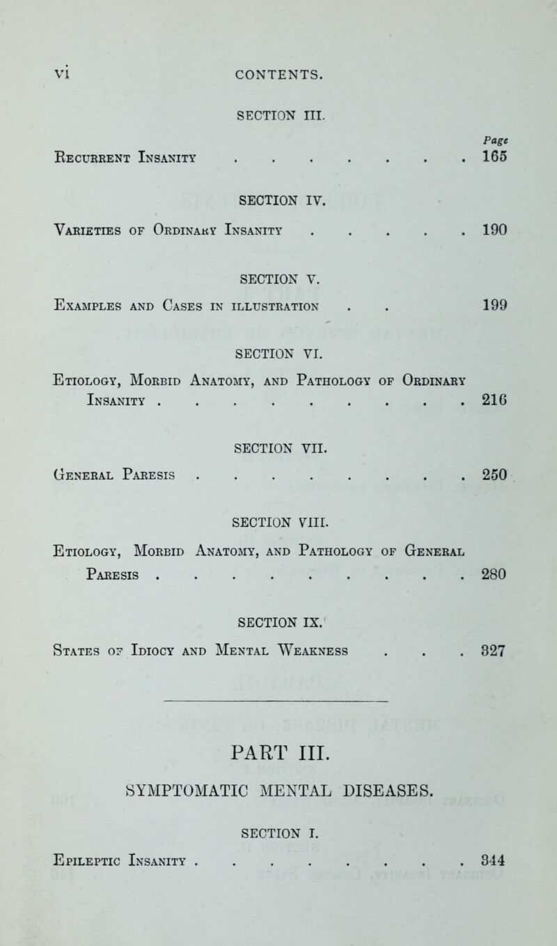 SECTION III. Page Be current Insanity 165 SECTION IV. Varieties of Ordinaky Insanity ..... 190 SECTION V. Examples and Cases in illustration . . 199 SECTION VI. Etiology, Morbid Anatomy, and Pathology of Ordinary Insanity . . . 216 SECTION VII. General Paresis ........ 250 SECTION VIIL Etiology, Morbid Anatomy, and Pathology of General Paresis 280 SECTION IX. States of Idiocy and Mental Weakness . . . 827 PART III. SYMPTOMATIC MENTAL DISEASES. SECTION I. Epileptic Insanity 344