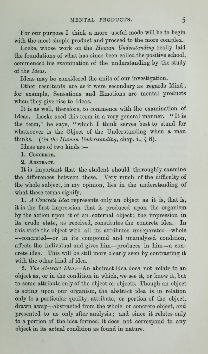 For our purpose I think a more useful mode will be to begin with the most simple product and proceed to the more complex. Locke, whose work on the Human Understanding reaily laid the foundations of what has since been called the positive school, commenced his examination of the understanding by the study of the Ideas. Ideas may be considered the units of our investigation. Other resultants are as it were secondary as regards Mind; for example, Sensations and Emotions are mental products when they give rise to Ideas. It is as well, therefore, to commence with the examination of Ideas. Locke used this term in a very general manner. “ It is the term,” he says, “which I think serves best to stand for whatsoever is the Object of the Understanding when a man thinks. (07i the Human Understanding, chap, i., § 8). Ideas are of two kinds :— 1. Concrete. 2. Abstract. It is important that the student should thoroughly examine the differences between these. Very much of the difficulty of the whole subject, in my opinion, lies in the understanding of what these terms signify. 1. A Concrete Idea represents only an object as it is, that is, it is the first impression that is produced upon the organism by the action upon it of an external object; the impression in its crude state, as received, constitutes the concrete idea. In this state the object with all its attributes unseparated—whole —concreted—or in its compound and unanalysed condition, affects the individual and gives him—produces in him—a con- crete idea. This will be still more clearly seen by contrasting it with the other kind of idea. 2. The Abstract Idea.—An abstract idea does not relate to an object as, or in the condition in which, we see it, or know it, but to some attribute only of the object or objects. Though an object is acting upon our organism, the abstract idea is in relation only to a particular quality, attribute, or portion of the object,, drawn away—abstracted from the Whole or concrete object, and presented to us only after analysis; and since it relates only to a portion of the idea formed, it does not correspond to any object in its actual condition as found in nature.
