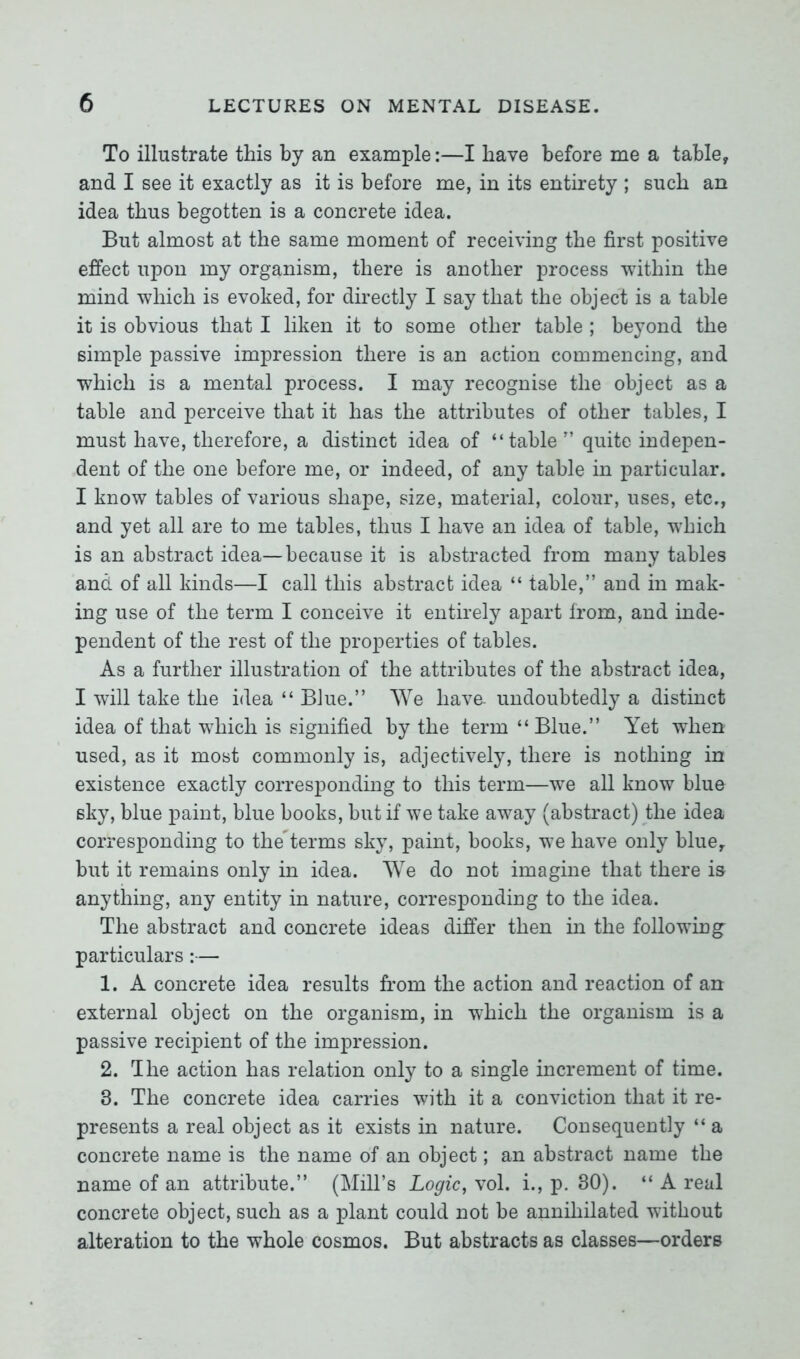 To illustrate this by an example:—I have before me a table, and I see it exactly as it is before me, in its entirety ; such an idea thus begotten is a concrete idea. But almost at the same moment of receiving the first positive effect upon my organism, there is another process within the mind which is evoked, for directly I say that the object is a table it is obvious that I liken it to some other table ; beyond the simple passive impression there is an action commencing, and which is a mental process. I may recognise the object as a table and perceive that it has the attributes of other tables, I must have, therefore, a distinct idea of “table” quite indepen- dent of the one before me, or indeed, of any table in particular. I know tables of various shape, size, material, colour, uses, etc., and yet all are to me tables, thus I have an idea of table, which is an abstract idea—because it is abstracted from many tables and of all kinds—I call this abstract idea “ table,” and in mak- ing use of the term I conceive it entirely apart from, and inde- pendent of the rest of the properties of tables. As a further illustration of the attributes of the abstract idea, I will take the idea “ Blue.” We have, undoubtedly a distinct idea of that which is signified by the term “Blue.” Yet when used, as it most commonly is, adjectively, there is nothing in existence exactly corresponding to this term—we all know blue sky, blue paint, blue books, but if we take away (abstract) the idea corresponding to theYerms sky, paint, books, we have only blue, but it remains only in idea. We do not imagine that there is anything, any entity in nature, corresponding to the idea. The abstract and concrete ideas differ then in the following- particulars :— 1. A concrete idea results from the action and reaction of an external object on the organism, in which the organism is a passive recipient of the impression. 2. The action has relation only to a single increment of time. 3. The concrete idea carries with it a conviction that it re- presents a real object as it exists in nature. Consequently “ a concrete name is the name of an object; an abstract name the name of an attribute.” (Mill’s Logic, vol. i., p. 30). “Areal concrete object, such as a plant could not be annihilated without alteration to the whole cosmos. But abstracts as classes—orders