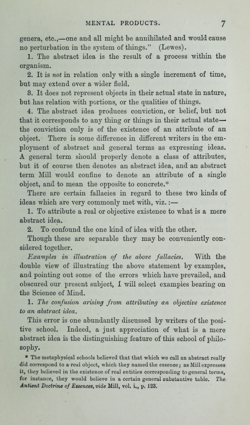 genera, etc.,—one and all might be annihilated and would cause no perturbation in the system of things.” (Lewes). 1. The abstract idea is the result of a process within the organism. 2. It is not in relation only with a single increment of time, but may extend over a wider field. 3. It does not represent objects in their actual state in nature, but has relation with portions, or the qualities of things. 4. The abstract idea produces conviction, or belief, but not that it corresponds to any thing or things in their actual state—• the conviction only is of the existence of an attribute of an object. There is some difference in different writers in the em- ployment of abstract and general terms as expressing ideas. A general term should properly denote a class of attributes, but it of course then denotes an abstract idea, and an abstract term Mill would confine to denote an attribute of a single object, and to mean the opposite to concrete.* There are certain fallacies in regard to these two kinds of ideas which are very commonly met with, viz.:— 1. To attribute a real or objective existence to what is a mere abstract idea. 2. To confound the one kind of idea with the other. Though these are separable they may be conveniently con- sidered together. Examples in illustration of the above fallacies. With the double view of illustrating the above statement by examples, and pointing out some of the errors which have prevailed, and obscured our present subject, I will select examples bearing on the Science of Mind. 1. The confusion arising from attributing an objective eocistence to an abstract idea. This error is one abundantly discussed by writers of the posi~ tive school. Indeed, a just appreciation of what is a mere abstract idea is the distinguishing feature of this school of philo- sophy. * The metaphysical schools believed that that which we call an abstract really did correspond to a real object, which they named the essence; as Mill expresses it, they believed in the existence of real entities corresponding to general terms, for instance, they would believe in a certain general substantive table. The AntAent Doctrine of Essences, vide Mill, vol. i,, p. 123.