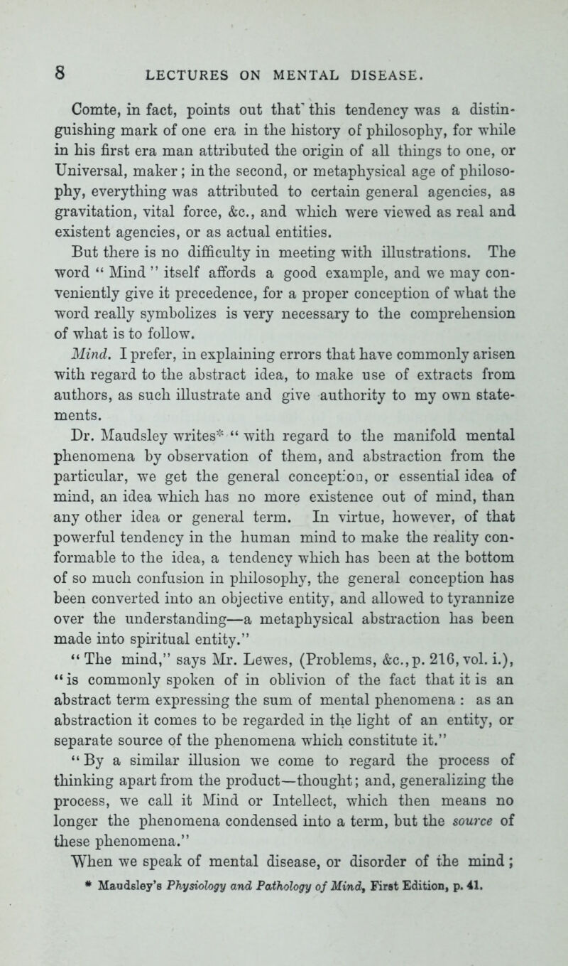 Comte, in fact, points out that' this tendency was a distin- guishing mark of one era in the history of philosophy, for while in his first era man attributed the origin of all things to one, or Universal, maker; in the second, or metaphysical age of philoso- phy, everything was attributed to certain general agencies, as gravitation, vital force, &c., and which were viewed as real and existent agencies, or as actual entities. But there is no difficulty in meeting with illustrations. The word “ Mind ” itself affords a good example, and we may con- veniently give it precedence, for a proper conception of what the word really symbolizes is very necessary to the comprehension of what is to follow. Mind. I prefer, in explaining errors that have commonly arisen with regard to the abstract idea, to make use of extracts from authors, as such illustrate and give authority to my own state- ments. Dr. Maudsley writes* “ with regard to the manifold mental phenomena by observation of them, and abstraction from the particular, we get the general conception, or essential idea of mind, an idea which has no more existence out of mind, than any other idea or general term. In virtue, however, of that powerful tendency in the human mind to make the reality con- formable to the idea, a tendency which has been at the bottom of so much confusion in philosophy, the general conception has been converted into an objective entity, and allowed to tyrannize over the understanding—a metaphysical abstraction has been made into spiritual entity.” “ The mind,” says Mr. Lewes, (Problems, &c.,p. 216, vol. i.), “ is commonly spoken of in oblivion of the fact that it is an abstract term expressing the sum of mental phenomena : as an abstraction it comes to be regarded in the light of an entity, or separate source of the phenomena which constitute it.” “By a similar illusion we come to regard the process of thinking apart from the product—thought; and, generalizing the process, we call it Mind or Intellect, which then means no longer the phenomena condensed into a term, but the source of these phenomena.” When we speak of mental disease, or disorder of the mind ; * Maudsley’s Physiology and Pathology of Mind, First Edition, p. 41.