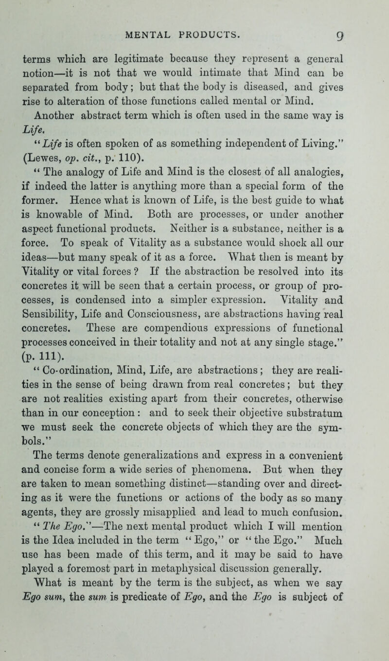 terms which are legitimate because they represent a general notion—it is not that we would intimate that Mind can be separated from body; but that the body is diseased, and gives rise to alteration of those functions called mental or Mind. Another abstract term which is often used in the same way is Life. “ Life is often spoken of as something independent of Living. (Lewes, op. cit., p. 110). “ The analogy of Life and Mind is the closest of all analogies, if indeed the latter is anything more than a special form of the former. Hence what is known of Life, is the best guide to what is knowable of Mind. Both are processes, or under another aspect functional products. Neither is a substance, neither is a force. To speak of Vitality as a substance would shock all our ideas—but many speak of it as a force. What then is meant by Vitality or vital forces ? If the abstraction be resolved into its concretes it will be seen that a certain process, or group of pro- cesses, is condensed into a simpler expression. Vitality and Sensibility, Life and Consciousness, are abstractions having real concretes. These are compendious expressions of functional processes conceived in their totality and not at any single stage. (P. in). “ Co-ordination, Mind, Life, are abstractions; they are reali- ties in the sense of being drawn from real concretes; but they are not realities existing apart from their concretes, otherwise than in our conception: and to seek their objective substratum we must seek the concrete objects of which they are the sym- bols. The terms denote generalizations and express in a convenient and concise form a wide series of phenomena. But when they are taken to mean something distinct—standing over and direct- ing as it were the functions or actions of the body as so many agents, they are grossly misapplied and lead to much confusion* “ The Ego.''—The next mental product which I will mention is the Idea included in the term “ Ego, or “ the Ego. Much use has been made of this term, and it may be said to have played a foremost part in metaphysical discussion generally. What is meant by the term is the subject, as when we say Ego sum, the sum is predicate of Ego, and the Ego is subject of