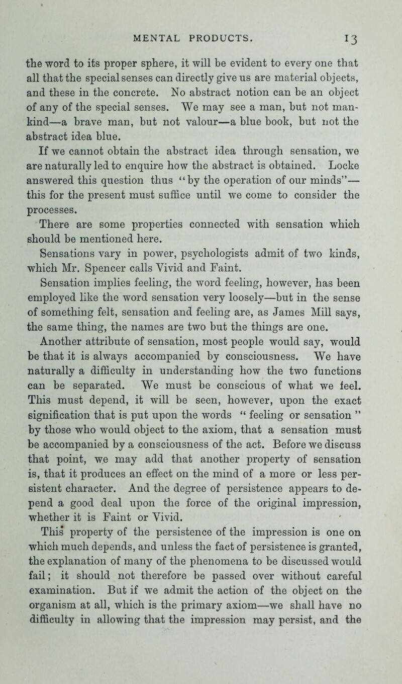 the word to its proper sphere, it will be evident to every one that all that the special senses can directly give us are material objects, and these in the concrete. No abstract notion can be an object of any of the special senses. We may see a man, but not man- kind—a brave man, but not valour—a blue book, but not the abstract idea blue. If we cannot obtain the abstract idea through sensation, we are naturally led to enquire how the abstract is obtained. Locke answered this question thus “by the operation of our minds”— this for the present must suffice until we come to consider the processes. There are some properties connected with sensation which should be mentioned here. Sensations vary in power, psychologists admit of two kinds, which Mr. Spencer calls Vivid and Faint. Sensation implies feeling, the word feeling, however, has been employed like the word sensation very loosely—but in the sense of something felt, sensation and feeling are, as James Mill says, the same thing, the names are two but the things are one. Another attribute of sensation, most people would say, would be that it is always accompanied by consciousness. We have naturally a difficulty in understanding how the two functions can be separated. We must be conscious of what we feel. This must depend, it will be seen, however, upon the exact signification that is put upon the words “ feeling or sensation ” by those who would object to the axiom, that a sensation must be accompanied by a consciousness of the act. Before we discuss that point, we may add that another property of sensation is, that it produces an effect on the mind of a more or less per- sistent character. And the degree of persistence appears to de- pend a good deal upon the force of the original impression, whether it is Faint or Vivid. This property of the persistence of the impression is one on which much depends, and unless the fact of persistence is granted, the explanation of many of the phenomena to be discussed would fail; it should not therefore be passed over without careful examination. But if we admit the action of the object on the organism at all, which is the primary axiom—we shall have no difficulty in allowing that the impression may persist, and the