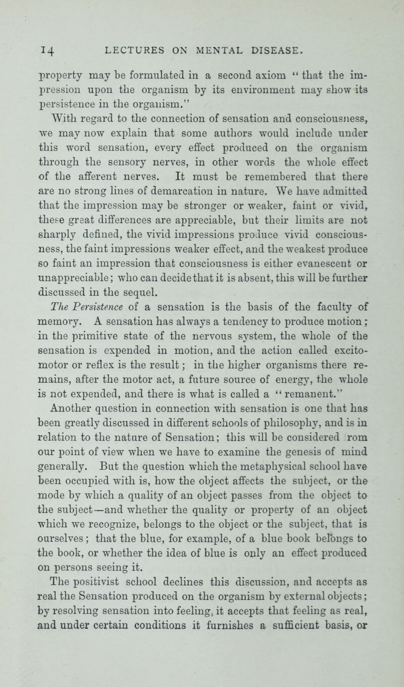 property may be formulated in a second axiom “ that the im- pression upon the organism by its environment may show its persistence in the organism.” With regard to the connection of sensation and consciousness, we may now explain that some authors would include under this word sensation, every effect produced on the organism through the sensory nerves, in other words the whole effect of the afferent nerves. It must be remembered that there are no strong lines of demarcation in nature. We have admitted that the impression may be stronger or weaker, faint or vivid, these great differences are appreciable, but their limits are not sharply defined, the vivid impressions produce vivid conscious- ness, the faint impressions weaker effect, and the weakest produce so faint an impression that consciousness is either evanescent or unappreciable; who can decide that it is absent, this will be further discussed in the sequel. The Persistence of a sensation is the basis of the faculty of memory. A sensation has always a tendency to produce motion * in the primitive state of the nervous system, the whole of the sensation is expended in motion, and the action called excito- motor or reflex is the result; in the higher organisms there re- mains, after the motor act, a future source of energy, the whole is not expended, and there is what is called a “ remanent.” Another question in connection with sensation is one that has been greatly discussed in different schools of philosophy, and is in relation to the nature of Sensation; this will be considered rom our point of view when we have to examine the genesis of mind generally. But the question which the metaphysical school have been occupied with is, how the object affects the subject, or the mode by which a quality of an object passes from the object to the subject—and whether the quality or property of an object which we recognize, belongs to the object or the subject, that is ourselves; that the blue, for example, of a blue book belongs to the book, or whether the idea of blue is only an effect produced on persons seeing it. The positivist school declines this discussion, and accepts as real the Sensation produced on the organism by external objects; by resolving sensation into feeling5 it accepts that feeling as real, and under certain conditions it furnishes a sufficient basis, or