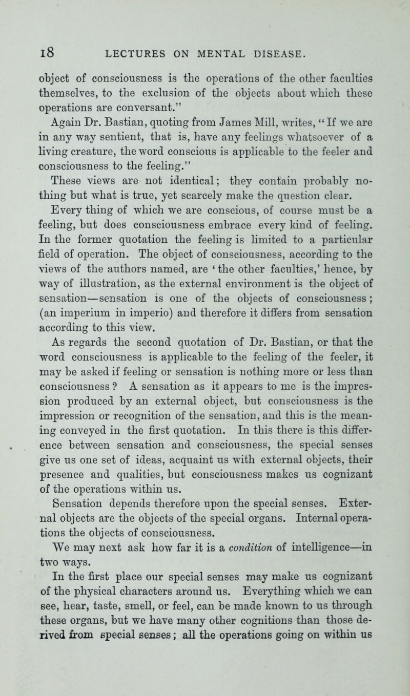 object of consciousness is the operations of the other faculties themselves, to the exclusion of the objects about which these operations are conversant.” Again Dr. Bastian, quoting from James Mill, writes, “ If we are in any way sentient, that is, have any feelings whatsoever of a living creature, the word conscious is applicable to the feeler and consciousness to the feeling.” These views are not identical; they contain probably no- thing but what is true, yet scarcely make the question clear. Every thing of which we are conscious, of course must be a feeling, but does consciousness embrace every kind of feeling. In the former quotation the feeling is limited to a particular field of operation. The object of consciousness, according to the views of the authors named, are ‘ the other faculties,’ hence, by way of illustration, as the external environment is the object of sensation—sensation is one of the objects of consciousness; (an imperium in imperio) and therefore it differs from sensation according to this view. As regards the second quotation of Dr. Bastian, or that the word consciousness is applicable to the feeling of the feeler, it may be asked if feeling or sensation is nothing more or less than consciousness ? A sensation as it appears to me is the impres- sion produced by an external object, but consciousness is the impression or recognition of the sensation, and this is the mean- ing conveyed in the first quotation. In this there is this differ- ence between sensation and consciousness, the special senses give us one set of ideas, acquaint us with external objects, their presence and qualities, but consciousness makes us cognizant of the operations within us. Sensation depends therefore upon the special senses. Exter- nal objects are the objects of the special organs. Internal opera- tions the objects of consciousness. We may next ask how far it is a condition of intelligence—in two ways. In the first place our special senses may make us cognizant of the physical characters around us. Everything which we can see, hear, taste, smell, or feel, can be made known to us through these organs, but we have many other cognitions than those de- rived from special senses; all the operations going on within us