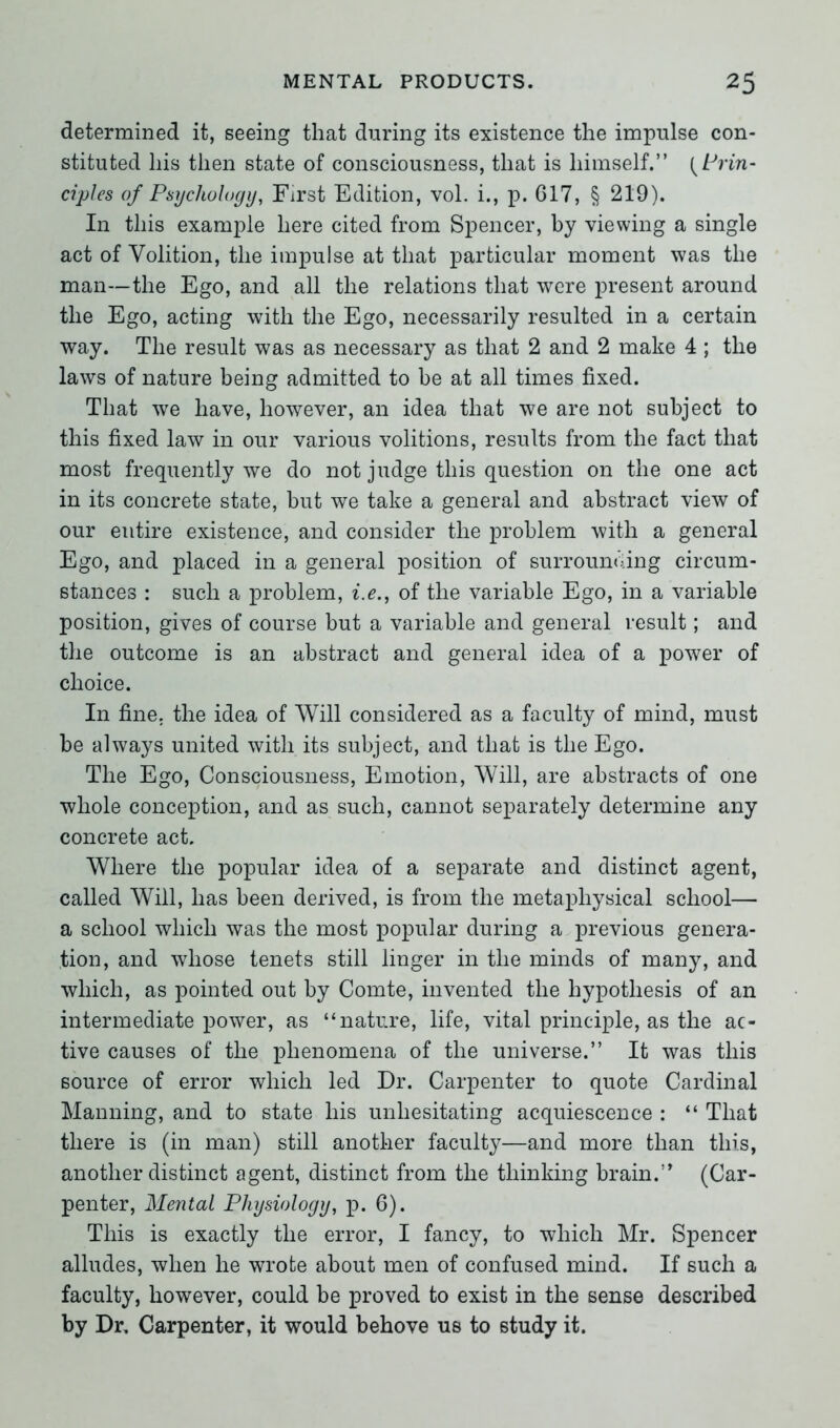 determined it, seeing that during its existence the impulse con- stituted his then state of consciousness, that is himself.” {Prin- ciples of Psychology, First Edition, vol. i., p. 617, § 219). In this example here cited from Spencer, by viewing a single act of Volition, the impulse at that particular moment was the man—the Ego, and all the relations that were present around the Ego, acting with the Ego, necessarily resulted in a certain way. The result was as necessary as that 2 and 2 make 4 ; the laws of nature being admitted to be at all times fixed. That we have, however, an idea that we are not subject to this fixed law in our various volitions, results from the fact that most frequently we do not judge this question on the one act in its concrete state, but we take a general and abstract view of our entire existence, and consider the problem with a general Ego, and placed in a general position of surrounding circum- stances : such a problem, i.e., of the variable Ego, in a variable position, gives of course but a variable and general result; and the outcome is an abstract and general idea of a power of choice. In fine, the idea of Will considered as a faculty of mind, must be always united with its subject, and that is the Ego. The Ego, Consciousness, Emotion, Will, are abstracts of one whole conception, and as such, cannot separately determine any concrete act. Where the popular idea of a separate and distinct agent, called Will, has been derived, is from the metaphysical school— a school which was the most popular during a previous genera- tion, and whose tenets still linger in the minds of many, and which, as pointed out by Comte, invented the hypothesis of an intermediate power, as “nature, life, vital principle, as the ac- tive causes of the phenomena of the universe.” It was this source of error which led Dr. Carpenter to quote Cardinal Manning, and to state his unhesitating acquiescence : “ That there is (in man) still another faculty—and more than this, another distinct agent, distinct from the thinking brain.” (Car- penter, Mental Physiology, p. 6). This is exactly the error, I fancy, to which Mr. Spencer alludes, when he wrote about men of confused mind. If such a faculty, however, could be proved to exist in the sense described by Dr. Carpenter, it would behove us to study it.