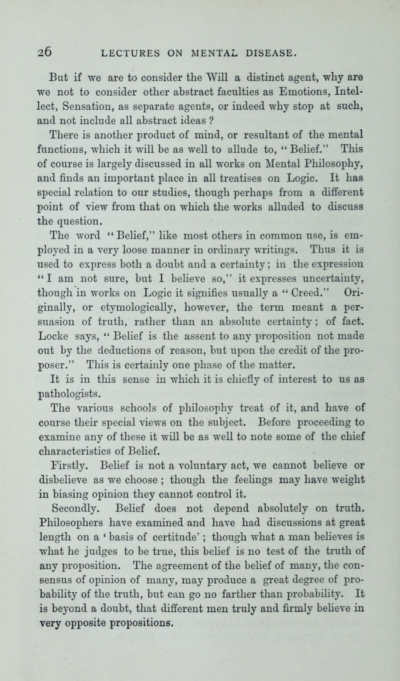 But if we are to consider the Will a distinct agent, why are we not to consider other abstract faculties as Emotions, Intel- lect, Sensation, as separate agents, or indeed why stop at such, and not include all abstract ideas ? There is another product of mind, or resultant of the mental functions, which it will be as well to allude to, “ Belief.” This of course is largely discussed in all works on Mental Philosophy, and finds an important place in all treatises on Logic. It has special relation to our studies, though perhaps from a different point of view from that on which the works alluded to discuss the question. The word “ Belief,” like most others in common use, is em- ployed in a very loose manner in ordinary writings. Thus it is used to express both a doubt and a certainty; in the expression “I am not sure, but I believe so,” it expresses uncertainty, though in works on Logic it signifies usually a “ Creed.” Ori- ginally, or etymologically, however, the term meant a per- suasion of truth, rather than an absolute certainty ; of fact. Locke says, “ Belief is the assent to any proposition not made out by the deductions of reason, hut upon the credit of the pro- poser.” This is certainly one phase of the matter. It is in this sense in which it is chiefly of interest to us as pathologists. The various schools of philosophy treat of it, and have of course their special views on the subject. Before proceeding to examine any of these it will be as well to note some of the chief characteristics of Belief. Firstly. Belief is not a voluntary act, we cannot believe or disbelieve as we choose ; though the feelings may have weight in biasing opinion they cannot control it. Secondly. Belief does not depend absolutely on truth. Philosophers have examined and have had discussions at great length on a ‘ basis of certitude’ ; though what a man believes is what he judges to be true, this belief is no test of the truth of any proposition. The agreement of the belief of many, the con- sensus of opinion of many, may produce a great degree of pro- bability of the truth, but can go no farther than probability. It is beyond a doubt, that different men truly and firmly believe in very opposite propositions.