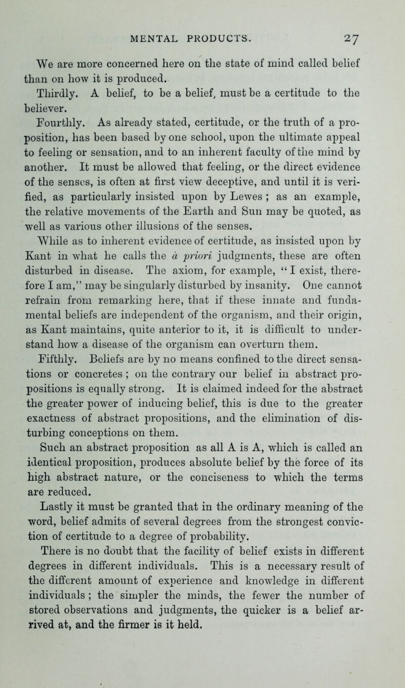 We are more concerned here on the state of mind called belief than on how it is produced. Thirdly. A belief, to be a belief, must be a certitude to the believer. Fourthly. As already stated, certitude, or the truth of a pro- position, has been based by one school, upon the ultimate appeal to feeling or sensation, and to an inherent faculty of the mind by another. It must be allowed that feeling, or the direct evidence of the senses, is often at first view deceptive, and until it is veri- fied, as particularly insisted upon by Lewes ; as an example, the relative movements of the Earth and Sun may be quoted, as well as various other illusions of the senses. While as to inherent evidence of certitude, as insisted upon by Kant in what he calls the a priori judgments, these are often disturbed in disease. The axiom, for example, “ I exist, there- fore I am,” may be singularly disturbed by insanity. One cannot refrain from remarking here, that if these innate and funda- mental beliefs are independent of the organism, and their origin, as Kant maintains, quite anterior to it, it is difficult to under- stand how a disease of the organism can overturn them. Fifthly. Beliefs are by no means confined to the direct sensa- tions or concretes ; on the contrary our belief in abstract pro- positions is equally strong. It is claimed indeed for the abstract the greater power of inducing belief, this is due to the greater exactness of abstract propositions, and the elimination of dis- turbing conceptions on them. Such an abstract proposition as all A is A, which is called an identical proposition, produces absolute belief by the force of its high abstract nature, or the conciseness to which the terms are reduced. Lastly it must be granted that in the ordinary meaning of the word, belief admits of several degrees from the strongest convic- tion of certitude to a degree of probability. There is no doubt that the facility of belief exists in different degrees in different individuals. This is a necessary result of the different amount of experience and knowledge in different individuals ; the simpler the minds, the fewer the number of stored observations and judgments, the quicker is a belief ar- rived at, and the firmer is it held.
