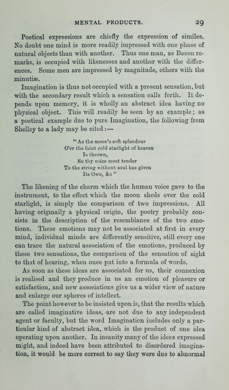 Poetical expressions are chiefly the expression of similes. No doubt one mind is more readily impressed with one phase of natural objects than with another. Thus one man, as Bacon re- marks, is occupied with likenesses and another with the differ- ences. Some men are impressed by magnitude, others with the minutiae. Imagination is thus not occupied with a present sensation, but with the secondary result which a sensation calls forth. It de- pends upon memory, it is wholly an abstract idea having no physical object. This will readily be seen by an example; as a poetical example due to pure Imagination, the following from Shelley to a lady may be cited: — “As the moon’s soft splendour O’er the faint cold starlight of heaven Is thrown, So thy voice most tender To the string without soul has given Its Own, &c ” The likening of the charm which the human voice gave to the instrument, to the effect which the moon sheds over the cold starlight, is simply the comparison of two impressions. All having originally a physical origin, the poetry probably con- sists in the description of the resemblance of the two emo- tions. These emotions may not be associated at first in every mind, individual minds are differently sensitive, still every one can trace the natural association of the emotions, produced by these two sensations, the comparison of the sensation of sight to that of hearing, when once put into a formula of words. As soon as these ideas are associated for us, their connexion is realised and they produce in us an emotion of pleasure or satisfaction, and new associations give us a wider view of nature and enlarge our spheres of intellect. The point however to be insisted upon is, that the results which are called imaginative ideas, -are not due to any independent agent or faculty, but the word Imagination includes only a par- ticular kind of abstract idea, which is the product of one idea operating upon another. In insanity many of the ideas expressed might, and indeed have been attributed to disordered imagina- tion, it would be more correct to say they were due to abnormal