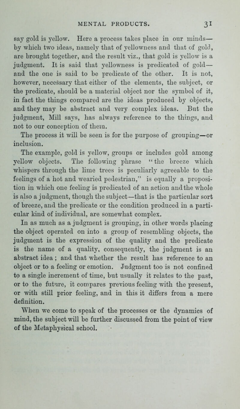 say gold is yellow. Here a process takes place in our minds— by which two ideas, namely that of yellowness and that of gold, are brought together, and the result viz., that gold is yellow is a judgment. It is said that yellowness is predicated of gold— and the one is said to be predicate of the other. It is not, however, necessary that either of the elements, the subject, or the predicate, should be a material object nor the symbol of it, in fact the things compared are the ideas produced by objects, and they may be abstract and very complex ideas. But the judgment, Mill says, has always reference to the things, and not to our conception of them. The process it will be seen is for the purpose of grouping—or inclusion. The example, gold is yellow, groups or includes gold among yellow objects. The following phrase “ the breeze which whispers through the lime trees is peculiarly agreeable to the feelings of a hot and wearied pedestrian,” is equally a proposi- tion in which one feeling is predicated of an action and the whole is also a judgment, though the subject—that is the particular sort of breeze, and the predicate or the condition produced in a parti- cular kind of individual, are somewhat complex. In as much as a judgment is grouping, in other words placing the object operated on into a group of resembling objects, the judgment is the expression of the quality and the predicate is the name of a quality, consequently, the judgment is an abstract idea ; and that whether the result has reference to an object or to a feeling or emotion. Judgment too is not confined to a single increment of time, but usually it relates to the past, or to the future, it compares previous feeling with the present, or with still prior feeling, and in this it differs from a mere definition. When we come to speak of the processes or the dynamics of mind, the subject will be further discussed from the point of view of the Metaphysical school.