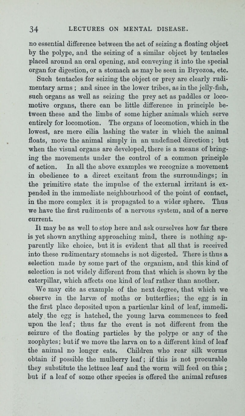 no essential difference between the act of seizing a floating object by the polype, and the seizing of a similar object by tentacles placed around an oral opening, and conveying it into the special organ for digestion, or a stomach as may be seen in Bryozoa, etc. Such tentacles for seizing the object or prey are clearly rudi- mentary arms ; and since in the lower tribes, as in the jelly-fish, such organs as well as seizing the prey act as paddles or loco- motive organs, there can be little difference in principle be- tween these and the limbs of some higher animals which serve entirely for locomotion. The organs of locomotion, which in the lowest, are mere cilia lashing the water in which the animal floats, move the animal simply in an undefined direction; but when the visual organs are developed, there is a means of bring- ing the movements under the control of a common principle of action. In all the above examples we recognize a movement in obedience to a direct excitant from the surroundings; in the primitive state the impulse of the external irritant is ex- pended in the immediate neighbourhood of the point of contact, in the more complex it is propagated to a wider sphere. Thus we have the first rudiments of a nervous system, and of a nerve current. It may be as well to stop here and ask ourselves how far there is yet shown anything approaching mind, there is nothing ap- parently like choice, but it is evident that all that is received into these rudimentary stomachs is not digested. There is thus a selection made by some part of the organism, and this kind of selection is not widely different from that which is shown by the caterpillar, which affects one kind of leaf rather than another. We may cite as example of the next degree, that which we observe in the larvae of moths or butterflies; the egg is in the first place deposited upon a particular kind of leaf, immedi- ately the egg is hatched, the young larva commences to feed upon the leaf; thus far the event is not different from the seizure of the floating particles by the polype or any of the zoophytes; but if we move the larva on to a different kind of leaf the animal no longer eats. Children who rear silk worms obtain if possible the mulberry leaf; if this is not procurable they substitute the lettuce leaf and the worm will feed on this ; but if a leaf of some other species is offered the animal refuses